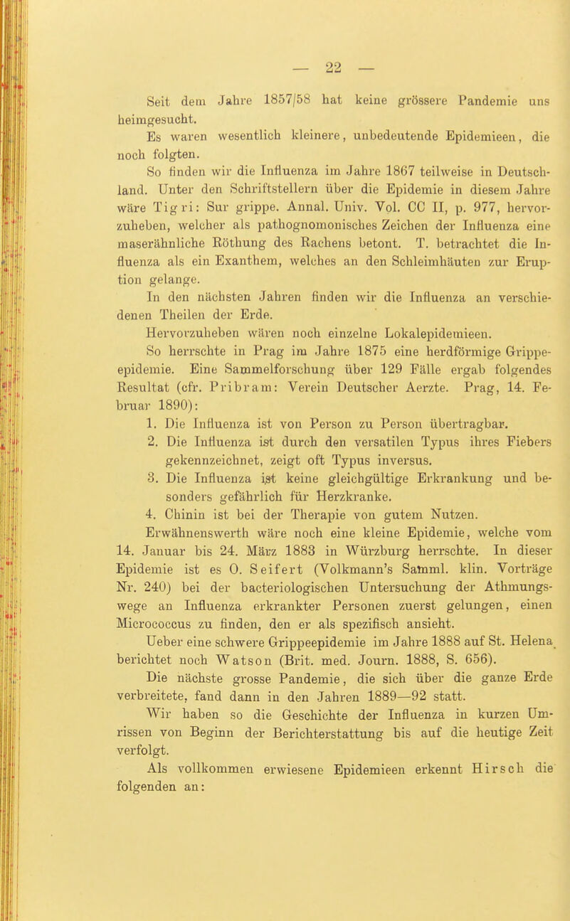 Seit dem Jahre 1857/58 hat keine grössere Pandemie uns heimgesucht. Es waren wesentlich kleinere, unbedeutende Epidemieen, die noch folgten. So finden wir die Influenza im Jahre 1867 teilweise in Deutsch- land. Unter den Schriftstellern über die Ej^idemie in diesem Jahre wäre Tigri: Sur grippe. Annal. Univ. Vol. CC II, p. 977, hervor- zuheben, welcher als pathognomonisches Zeichen der Influenza eine maserähnliche Röthung des Rachens betont. T. betrachtet die In- fluenza als ein Exanthem, welches an den Schleimhäuten zur Erup- tion gelange. In den nächsten Jahren finden wir die Influenza an verschie- denen Theilen der Erde. Hervorzuheben wären noch einzelne Lokalepidemieen. So herrschte in Prag im Jahre 1875 eine herdförmige Grippe- epidemie. Eine Sammelforschung über 129 Fälle ergab folgendes Resultat (cfr. Pribram: Verein Deutscher Aerzte. Prag, 14. Fe- bruar 1890): 1. Die Influenza ist von Person zu Person überti'agbar. 2. Die Influenza ist durch den versatilen Typus ihi'es Fiebers gekennzeichnet, zeigt oft Typus inversus. 3. Die Influenza i^ keine gleichgültige Erkrankung und be- sonders gefährlich für Herzkranke. 4. Chinin ist bei der Therapie von gutem Nutzen. Erwähnenswerth wäre noch eine kleine Epidemie, welche vom 14. Januar bis 24. März 1883 in Würzburg herrschte. In dieser Epidemie ist es 0. Seifert (Volkmann's Satnml. klin. Vorträge Nr. 240) bei der bacteriologischen Untersuchung der Athmungs- wege an Influenza erkrankter Personen zuerst gelungen, einen Micrococcus zu finden, den er als spezifisch ansieht. Ueber eine schwere Grippeepidemie im Jahre 1888 auf St. Helena berichtet noch Watson (Brit. med. Journ. 1888, S. 656). Die nächste grosse Pandemie, die sich über die ganze Erde verbreitete, fand dann in den Jahren 1889—92 statt. Wir haben so die Geschichte der Influenza in kurzen Um- rissen von Beginn der Berichterstattung bis auf die heutige Zeit verfolgt. Als vollkommen erwiesene Epidemieen erkennt Hirsch die folgenden an: