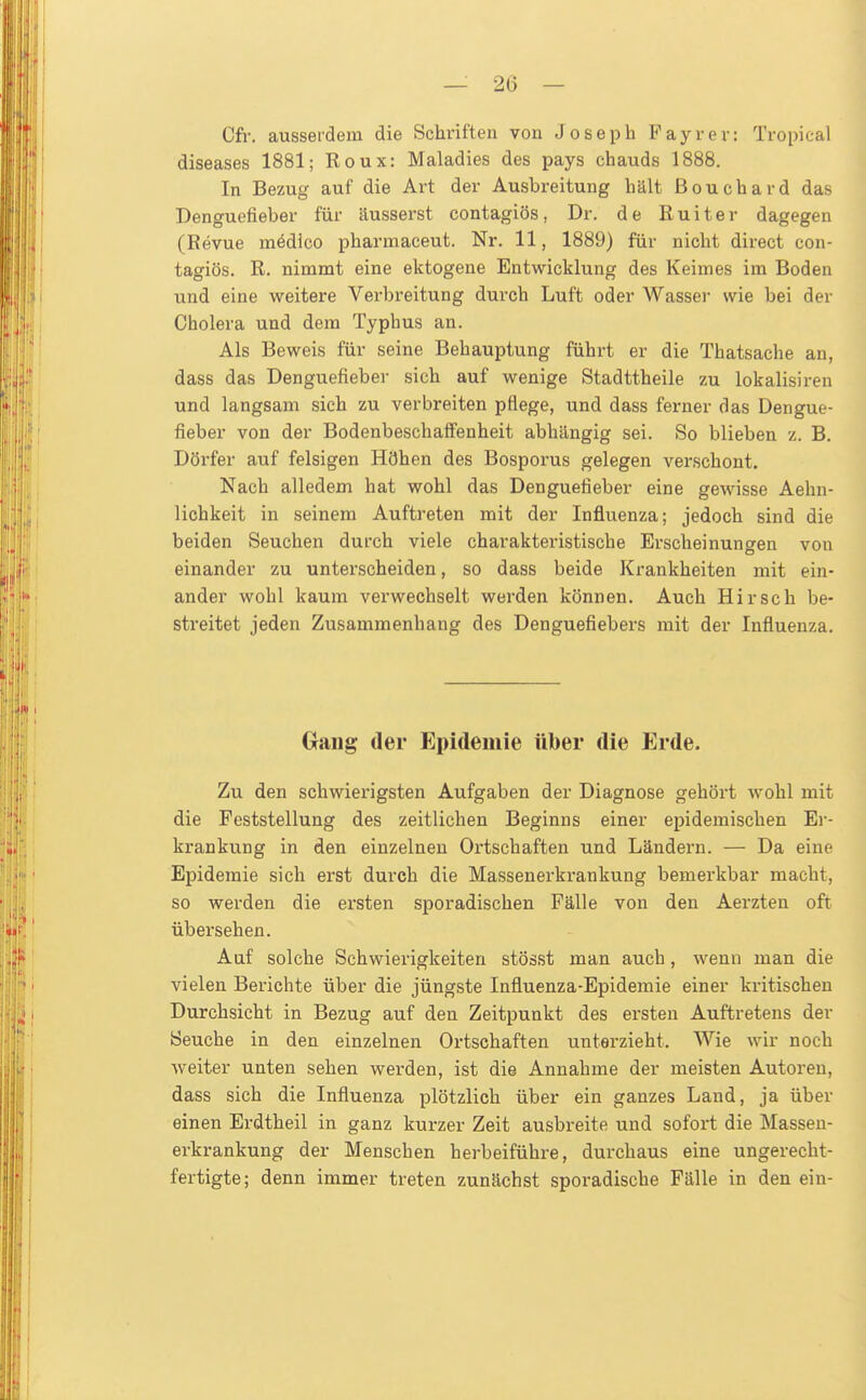 — 20 — Cfr. ausserdem die Schriften von Joseph Payr er: Tropical diseases 1881; Roux: Maladies des pays chauds 1888. In Bezug auf die Art der Ausbreitung hält Beuchard das Denguefieber für äusserst contagiös, Dr. de Ruiter dagegen (Revue mödico pharmaceut. Nr. 11, 1889) für nicht direct con- tagiös. R. nimmt eine ektogene Entwicklung des Keimes im Boden und eine weitere Verbreitung durch Luft oder Wasser wie bei der Cholera und dem Typhus an. Als Beweis für seine Behauptung führt er die Thatsache an, dass das Denguefieber sich auf wenige Stadttheile zu lokalisiren und langsam sieh zu verbreiten pflege, und dass ferner das Dengue- fieber von der Bodenbeschalfenheit abhängig sei. So blieben z. B. Dörfer auf felsigen Höhen des Bosporus gelegen verschont. Nach alledem hat wohl das Denguefieber eine gewisse Aehn- lichkeit in seinem Auftreten mit der Influenza; jedoch sind die beiden Seuchen durch viele charakteristische Erscheinungen von einander zu unterscheiden, so dass beide Krankheiten mit ein- ander wohl kaum verwechselt werden können. Auch Hirsch be- streitet jeden Zusammenhang des Denguefiebers mit der Influenza. Gang der Epidemie über die Erde. Zu den schwierigsten Aufgaben der Diagnose gehört wohl mit die Feststellung des zeitlichen Beginns einer epidemischen Ei-- krankung in den einzelneu Ortschaften und Ländern. — Da eine Epidemie sich erst durch die Massenerkrankung beinerkbar macht, so werden die ersten sporadischen Fälle von den Aerzten oft übersehen. Auf solche Schwierigkeiten stösst man auch, wenn man die vielen Berichte über die jüngste Influenza-Epidemie einer kritischen Durchsicht in Bezug auf den Zeitpunkt des ersten Auftretens der Seuche in den einzelnen Ortschaften unterzieht. Wie wir noch weiter unten sehen werden, ist die Annahme der meisten Autoren, dass sich die Influenza plötzlich über ein ganzes Land, ja über einen Erdtheil in ganz kurzer Zeit ausbreite und sofort die Masseu- erkrankung der Menschen herbeiführe, durchaus eine ungerecht- fertigte; denn immer treten zunächst sporadische Fälle in den ein-