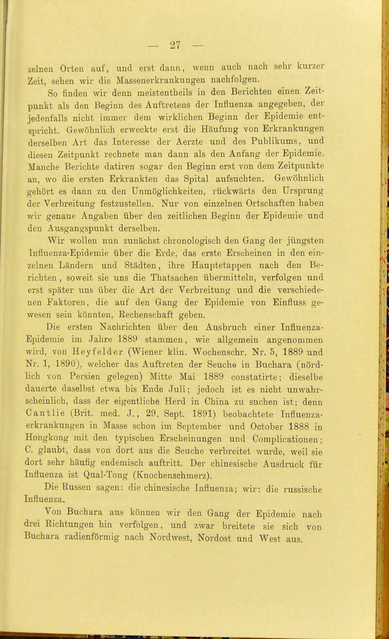 zelnen Orten auf, und erst dann, wenn auch nach sehr kurzer Zeit, sehen wir die Massenerkrankungen nachfolgen. So finden wir denn meistentheils in den Berichten einen Zeit- punkt als den Beginn des Auftretens der Influenza angegeben, der jedenfalls nicht immer dem wirklichen Beginn der Epidemie ent- spricht. Gewöhnlich erweckte erst die Häufung von Erkrankungen derselben Art das Interesse der Aerzte und des Publikums, und diesen Zeitpunkt rechnete man dann als den Anfang der Epidemie. Manche Berichte datiren sogar den Beginn erst von dem Zeitpunkte an, wo die ersten Erkrankten das Spital aufsuchten. Gewöhnlich gehört es dann zu den Unmöglichkeiten, rückwärts den Ursprung der Verbreitung festzustellen. Nur von einzelnen Ortschaften haben wir genaue Angaben über den zeitlichen Beginn der Epidemie und den Ausgangspunkt derselben. Wir wollen nun zunächst chronologisch den Gang der jüngsten Influenza-Epidemie über die Erde, das erste Erscheinen in den ein- zelnen Ländern und Städten, ihre Hauptetappen nach den Be- richten , soweit sie uns die Thatsachen übermitteln, verfolgen und erst später uns über die Art der Verbreitung und die verschiede- nen Faktoren, die auf den Gang der Epidemie von Einfluss ge- wesen sein könnten, Rechenschaft geben. Die ersten Nachrichten über den Ausbruch einer Influenza- Epidemie im Jahre 1889 stammen, wie allgemein angenommen wird, von Heyfelder (Wiener klin. Wochenschr. Nr. 5, 1889 und Nr. 1, 1890), welcher das Auftreten der Seuche in Buchara (nörd- lich von Persien gelegen) Mitte Mai 1889 constatirte; dieselbe dauerte daselbst etwa bis Ende Juli; jedoch ist es nicht unwahr- scheinlich, dass der eigentliche Herd in China zu suchen ist; denn Cantlie (Brit. med. J., 29. Sept. 1891) beobachtete Influenza- erkrankungen in Masse schon im September und October 1888 in Hongkong mit den typischen Erscheinungen und Complicationen; C. glaubt, dass von dort aus die Seuche verbreitet wurde, weil sie dort sehr häufig endemisch auftritt. Der chinesische Ausdruck für Influenza ist Qual-Tong (Knochenschmerz). Die Russen sagen: die chinesische Influenza; wir: die russische Influenza. Von Buchara aus können wir den Gang der Epidemie nach drei Richtungen hin verfolgen, und zwar breitete sie sich von Buchara radienförmig nach Nordwest, Nordost und West aus.