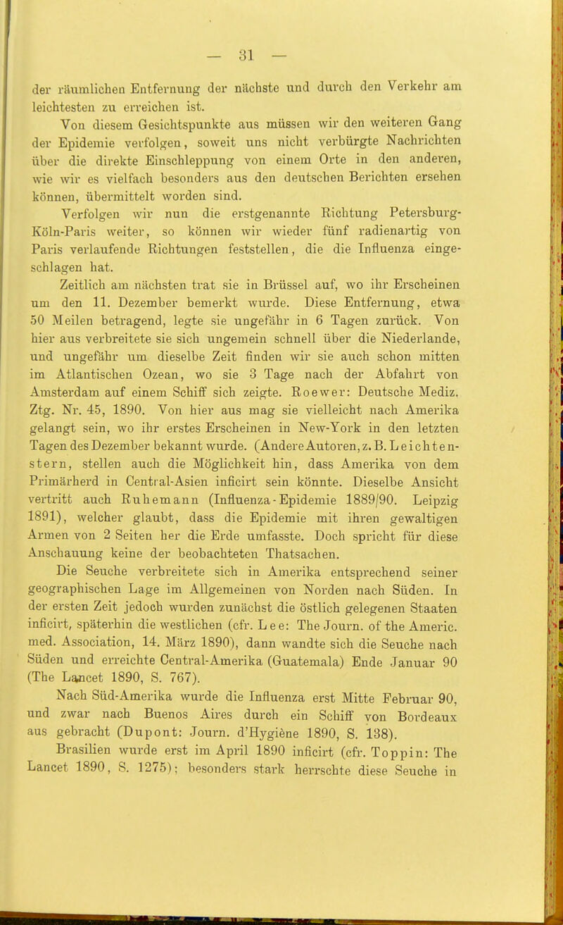 der riiumlichen Entfernung der nächste und durch den Verkehr am leichtesten zu erreichen ist. Von diesem Gesichtspunkte aus müssen wir den weiteren Gang der Epidemie verfolgen, soweit uns nicht verbürgte Nachrichten über die direkte Einschleppung von einem Orte in den anderen, wie wir es vielfach besonders aus den deutschen Berichten ersehen können, übermittelt worden sind. Verfolgen wir nun die erstgenannte Richtung Petersburg- Köln-Paris weiter, so können wir wieder fünf radienartig von Paris verlaufende Richtungen feststellen, die die Influenza einge- schlagen hat. Zeitlich am nächsten trat sie in Brüssel auf, wo ihr Ei-scheinen um den 11. Dezember bemerkt wurde. Diese Entfernung, etwa 50 Meilen betragend, legte sie ungefähr in 6 Tagen zurück. Von hier aus verbreitete sie sich ungemein schnell über die Niederlande, und ungefähr um dieselbe Zeit finden wir sie auch schon mitten im Atlantischen Ozean, wo sie 3 Tage nach der Abfahrt von Amsterdam auf einem Schiff sich zeigte. Roewer: Deutsche Mediz. Ztg. Nr. 45, 1890. Von hier aus mag sie vielleicht nach Amerika gelangt sein, wo ihr erstes Erscheinen in New-York in den letzten Tagen des Dezember bekannt wurde. (AndereAutoren,z.B. Leichten- stern, stellen auch die Möglichkeit hin, dass Amerika von dem Primäi-herd in Central-Asien inficirt sein könnte. Dieselbe Ansicht vertritt auch Ruhemann (Influenza- Epidemie 1889/90. Leipzig 1891), welcher glaubt, dass die Epidemie mit ihren gewaltigen Armen von 2 Seiten her die Erde umfasste. Doch spricht für diese Anschauung keine der beobachteten Thatsachen. Die Seuche verbreitete sich in Amerika entsprechend seiner geographischen Lage im Allgemeinen von Norden nach Süden. In der ersten Zeit jedoch wurden zunächst die östlich gelegenen Staaten inficirt, späterhin die westlichen (cfr. Lee: The Journ. of the Americ. med. Association, 14. März 1890), dann wandte sich die Seucbe nach Süden und erreichte Central-Amerika (Guatemala) Ende Januar 90 (The Lancet 1890, S. 767). Nach Süd-Amerika wurde die Influenza erst Mitte Februar 90, und zwar nach Buenos Aires durch ein Schiff von Bordeaux aus gebracht (Dupont: Journ. d'Hygiöne 1890, S. 138). Brasilien wurde erst im April 1890 inficirt (cfr. Toppin: The Lancet 1890, S. 1275); besonders stark herrschte diese Seuche in