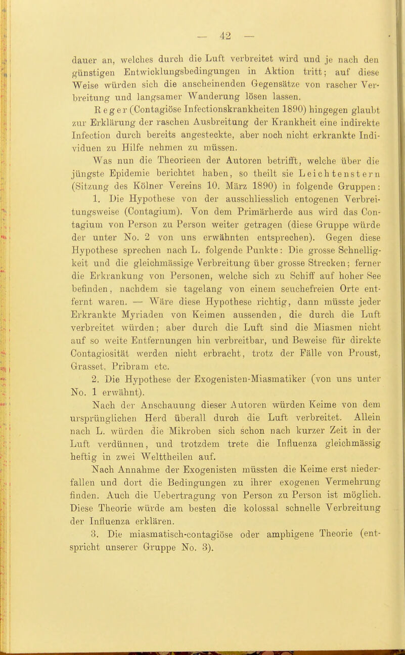 dauer an, welches durch die Luft verbreitet wird und je nach den günstigen Entwicklungsbedingungen in Aktion tritt; auf diese Weise würden sich die anscheinenden Gegensätze von rascher Ver- breitung und langsamer Wanderung lösen lassen. Reger (Contagiöse Infectionskrankheiten 1890) hingegen glaubt zur Erklärung der raschen Ausbreitung der Krankheit eine indirekte Infection durch bereits angesteckte, aber noch nicht erkrankte Indi- viduen zu Hilfe nehmen zu müssen. Was nun die Theorieen der Autoren betrifft, welche über die jüngste Epidemie berichtet haben, so theilt sie L ei ch tenst er n (Sitzung des Kölner Vereins 10. März 1890) in folgende Gruppen: 1. Die Hypothese von der ausschliesslich entogenen Verbrei- tungsweise (Gontagium). Von dem Primärherde aus wird das Con- tagium von Person zu Person weiter getragen (diese Gruppe würde der unter No. 2 von uns erwähnten entsprechen). Gegen diese Hypothese sprechen nach L. folgende Punkte: Die grosse Schnellig- keit und die gleichmässige Verbreitung über grosse Strecken; ferner die Ei'krankung von Personen, welche sich zu Schiff auf hoher See befinden, nachdem sie tagelang von einem seuchefreien Orte ent- fernt waren. — Wäre diese Hypothese richtig, dann müsste jeder Erkrankte Myriaden von Keimen aussenden, die durch die Luft verbreitet würden; aber durch die Luft sind die Miasmen nicht auf so weite Entfernungen hin verbreitbar, und Beweise für direkte Contagiosität werden nicht erbracht, trotz der Fälle von Proust, Grasset, Pribram etc. 2. Die Hypothese der Exogenisteu-Miasmatiker (von uns unter No. 1 erwähnt). Nach der Anschauung dieser Autoren würden Keime von dem ursprünglichen Herd überall durch die Luft verbreitet. Allein nach L. würden die Mikroben sich schon nach kurzei- Zeit in der Luft verdünnen, und trotzdem trete die Influenza gleichmässig heftig in zwei Welttheilen auf. Nach Annahme der Exogenisten müssten die Keime erst nieder- fallen und dort die Bedingungen zu ihrer exogenen Vermehrung finden. Auch die Uebertragung von Person zu Person ist möglich. Diese Theorie würde am besten die kolossal schnelle Verbreitung der Influenza erklären. 3. Die miasmatisch-contagiöse oder amphigene Theorie (ent- spricht unserer Gruppe No. 3).