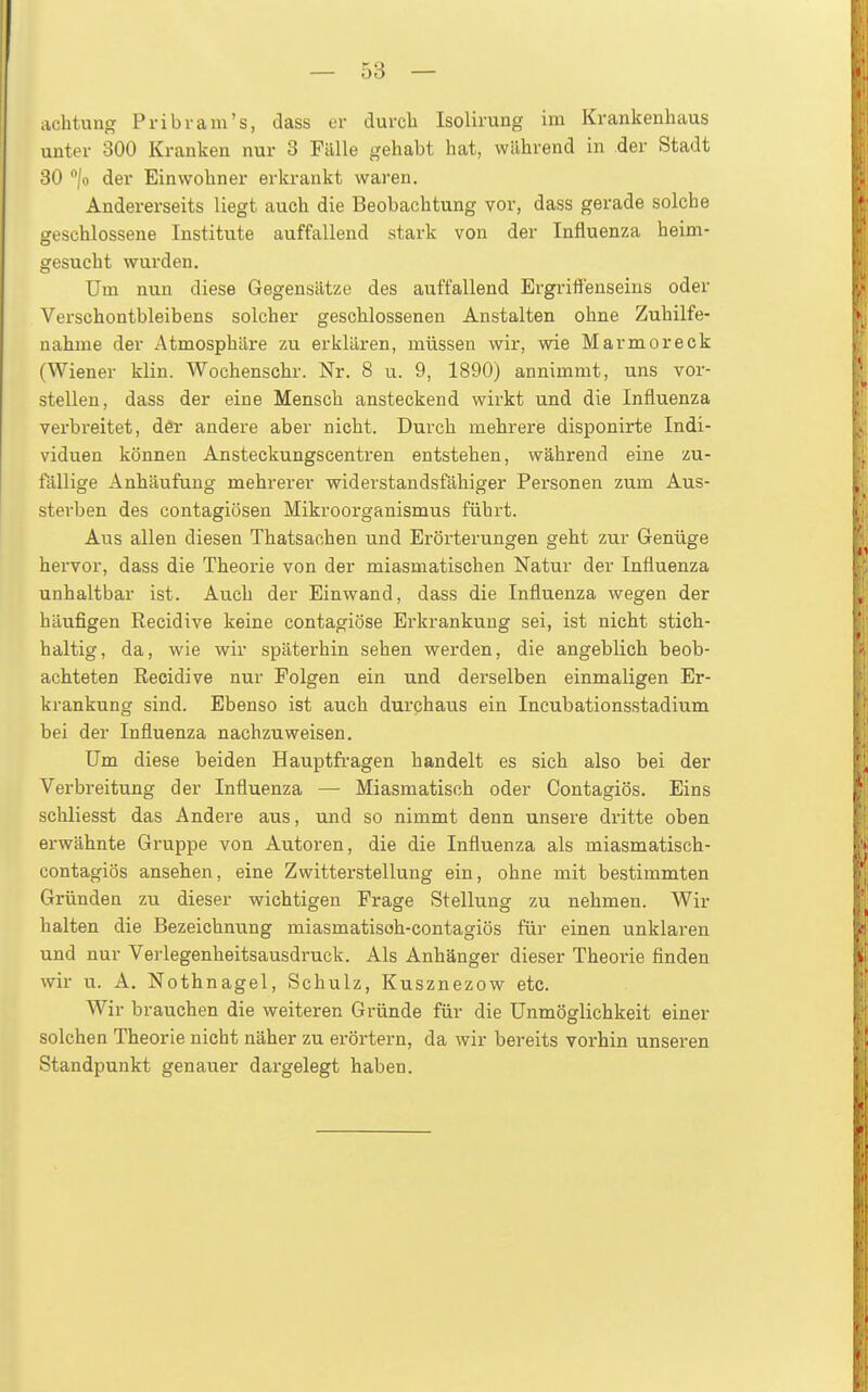 achtung Pribram's, dass er durch Isolirung im Kvankenliaus unter 300 Kranken nur 3 Fälle gehabt hat, während in der Stadt 30 /o der Einwohner erkrankt waren. Andererseits liegt auch die Beobachtung vor, dass gerade solche geschlossene Institute auffallend stark von der Influenza heim- gesucht wurden. Um nun diese Gegensätze des auffallend Ergriffenseins oder Verschontbleibens solcher geschlossenen Anstalten ohne Zuhilfe- nahme der Atmosphäre zu erklären, müssen wir, wie Marmor eck (Wiener klin. Wochenschr. Nr. 8 u. 9, 1890) annimmt, uns vor- stellen, dass der eine Mensch ansteckend wirkt und die Influenza verbreitet, der andere aber nicht. Durch mehrere disponirte Indi- viduen können Ansteckungscentren entstehen, während eine zu- fällige Anhäufung mehrerer widerstandsfähiger Personen zum Aus- sterben des contagiösen Mikroorganismus führt. Aus allen diesen Thatsachen und Erörterungen geht zur Genüge hervor, dass die Theorie von der miasmatischen Natur der Influenza unhaltbar ist. Auch der Einwand, dass die Influenza wegen der häufigen Recidive keine contagiöse Erkrankung sei, ist nicht stich- haltig, da, wie wir späterhin sehen werden, die angeblich beob- achteten Recidive nur Polgen ein und derselben einmaligen Er- krankung sind. Ebenso ist auch durchaus ein Incubationsstadium bei der Influenza nachzuweisen. Um diese beiden Hauptfragen handelt es sich also bei der Verbreitung der Influenza — Miasmatisch oder Contagiös. Eins schliesst das Andere aus, und so nimmt denn unsere dritte oben erwähnte Gruppe von Autoren, die die Influenza als miasmatisch- contagiös ansehen, eine Zwitterstellung ein, ohne mit bestimmten Gründen zu dieser wichtigen Frage Stellung zu nehmen. Wir halten die Bezeichnung miasmatisoh-contagiös für einen unklai'en und nur Verlegenheitsausdruck. Als Anhänger dieser Theorie finden wir u. A. Nothnagel, Schulz, Kusznezow etc. Wir brauchen die weiteren Gründe für die Unmöglichkeit einer solchen Theorie nicht näher zu erörtern, da wir bereits vorhin unseren Standpunkt genauer dargelegt haben.