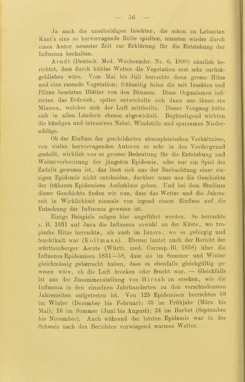 — 5(5 — Ja auch die unschuldigen Insekten, die schon zu Lebzeiten Kant's eine so hervorragende Rolle spielten, mussten wieder durch einen Autor neuester Zeit zur Erklärung für die Entstehung der Influenza herhalten. Arndt (Deutsch. Med. Wochenschr. Nr. 6, 1890) nämlich be- richtet, dass durch kühles Wetter die Vegetation erst sehr zurück- geblieben wäre. Vom Mai bis .Juli herrschte dann grosse Hitze und eine rasende Vegetation; frühzeitig fielen die mit Insekten und Pilzen besetzten Blätter von den Bäumen. Diese Organismen infi- cirten das Erdreich, später entwickelte sich dann aus ihnen ein Miasma, welches sich der Luft mittheilte. Dieser Vorgang hätte sich in allen Ländern ebenso abgewickelt. Begünstigend wirkten die häufigen und intensiven Nebel, Windstille und sparsamen Nieder- schläge. Ob der Einfluss der geschilderten atmosphärischen Verhältnisse, von vielen hervorragenden Autoren so sehr in den Vordergrund gestellt, wirklich von so grosser Bedeutung für die Entstehung und Weiterverbreitung der jüngsten Epidemie, oder nur ein Spiel des Zufalls gewesen ist, das lässt sich aus der Beobachtung einer ein- zigen Epidemie nicht entcheiden, darüber muss uns die Geschichte der früheren Epidemieen Aufschluss geben. Und bei dem Studium dieser Geschichte finden wir nun, dass das Wetter und die Jahres- zeit in Wirklichkeit niemals von irgend einem Einfluss auf die Entsehung der Influenza gewesen ist. Einige Beispiele mögen hier angeführt werden. So herrschte z. B. 1831 auf Java die Influenza sowohl an der Küste, wo tro- pische Hitze herrschte, als auch im Innern , wo es gebirgig und feuchtkalt war (K o 11 m a n n). Ebenso lautet auch der Bericht der württeraberger Aerzte (Württ. med. Corresp.-Bl. 1858) über die Influenza-Epidemieen 1831—58, dass sie im Sommer und Winter gleichmässig geherrscht haben, dass es ebenfalls gleichgültig ge- wesen wäre, ob die Luft trocken oder feucht war. — Gleichfalls ist aus der Zusammenstellung von Hirsch zu ersehen, wie die Influenza in den einzelnen Jahrhunderten zu den verschiedensten Jahreszeiten aufgetreten ist. Von 125 Epidemieen herrschten 50 im Winter (Dezember bis Februar); 35 im Frühjahr (März bis Mai); 16 im Sommer (Juni bis August); 24 im Herbst (September bis November). Auch während der letzten Epidemie war in der Schweiz nach den Berichten vorwiegend warmes Wetter.