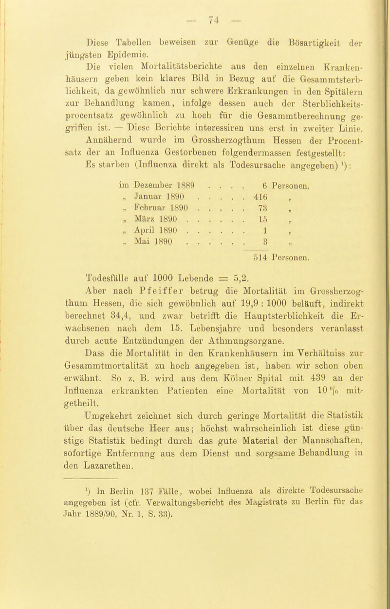 Diese Tabellen beweisen zur Geniige die Bösartigkeit der jüngsten Epidemie. Die vielen Mortalitlltsberichte aus den einzelnen Kranken- häusern geben kein klares Bild in Bezug auf die Gesammtsterb- lichkeit, da gewöhnlich nur schwere Erkrankungen in den Spitälern zur Behandlung kamen, infolge dessen auch der Sterblichkeits- procentsatz gewöhnlich zu hoch für die Gesammtberechnung ge- griffen ist. — Diese Berichte interessiren uns erst in zweiter Linie. Annähernd wurde im Grossherzogthum Hessen der Procent- satz der an Influenza Gestorbenen folgendermassen festgestellt: Es starben (Influenza direkt als Todesursache angegeben) '): im Dezember 1889 .... 6 Personen, „ Januar 1890 416 „ Februar 1890 7B „ März 1890 1.5 „ April 1890 1 „ Mai 1890 3 514 Personen. Todesfälle auf 1000 Lebende = 5,2. Aber nach Pfeiffer betrug die Mortalität im Grossherzog- thum Hessen, die sich gewöhnlich auf 19,9:1000 beläuft, indirekt berechnet 34,4, und zwar betrifft die Hauptsterblichkeit die Er- wachsenen nach dem 15. Lebensjahre und besonders veranlasst durch acute Entzündungen der Athmungsorgane. Dass die Mortalität in den Krankenhäusern im Verhältniss zur Gesammtmortalität zu hoch angegeben ist, haben wir schon oben erwähnt. So z. B. wird aus dem Kölner Spital mit 439 an der Influenza erkrankten Patienten eine Mortalität von 10 /o mit- getheilt. Umgekehrt zeichnet sich durch geringe Mortalität die Statistik über das deutsche Heer aus; höchst wahrscheinlich ist diese gün- stige Statistik bedingt durch das gute Material der Mannschaften, sofortige Entfernung aus dem Dienst und sorgsame Behandlung in den Lazarethen. In Berlin 137 Fälle, wobei Influenza als direkte Todesursache angegeben ist (cfr. Verwaltungsbericht des Magistrats zu Berlin für das Jahr 1889/90, Nr. 1, S. 33).