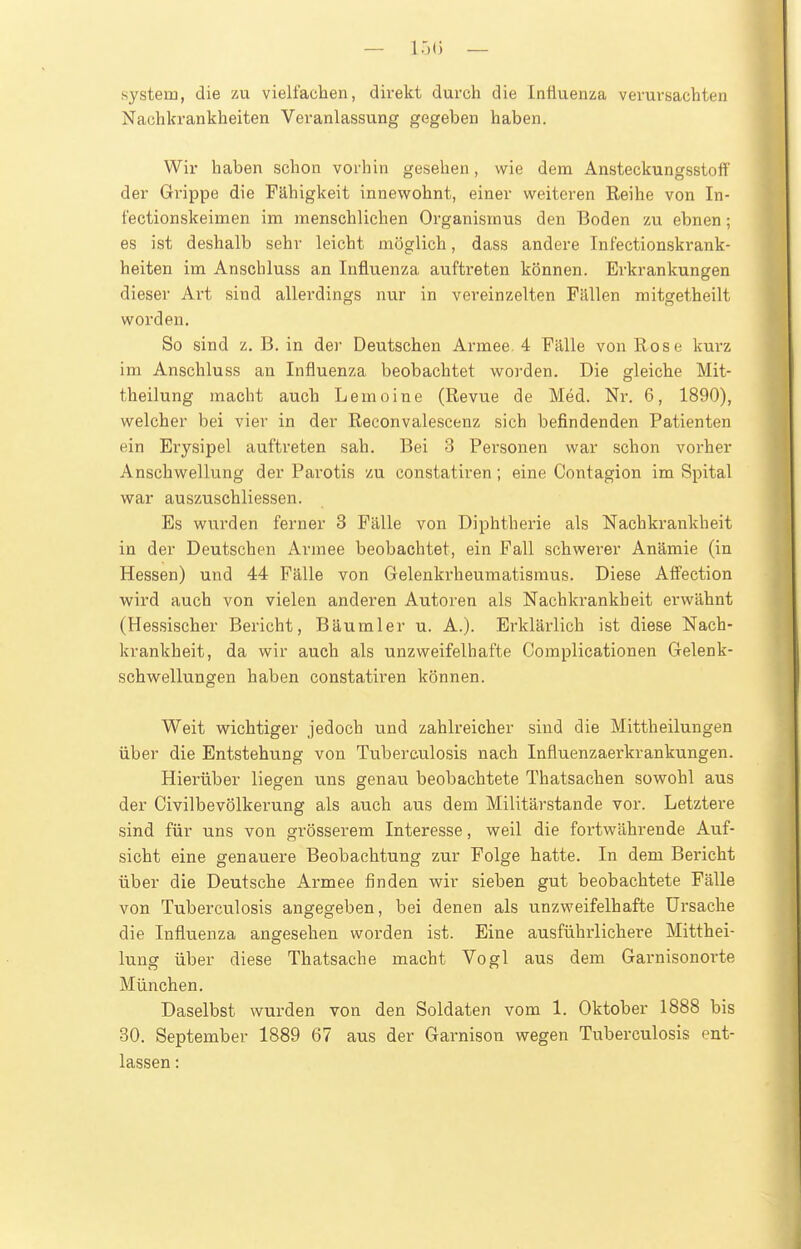 — ir)(i — System, die zu vielfachen, direkt durch die Influenza verursachten Nachkrankheiten Veranlassung gegeben haben. Wir haben schon vorhin gesehen, wie dem Ansteckungsstoff' der Grippe die Fähigkeit innewohnt, einer weiteren Reihe von In- fectionskeimen im menschlichen Organismus den Boden zu ebnen; es ist deshalb sehr leicht möglich, dass andere Inlectionskrank- heiten im Anschluss an Influenza auftreten können. Erkrankungen dieser Art sind allerdings nur in vereinzelten Fällen mitgetheilt worden. So sind z, B. in dei' Deutschen Armee 4 Fälle von Rose kurz im Anschluss an Influenza beobachtet worden. Die gleiche Mit- theilung macht auch Lemoine (Revue de Med. Nr. 6, 1890), welcher bei vier in der Reconvalescenz sich befindenden Patienten ein Erysipel auftreten sah. Bei 3 Personen war schon vorher Anschwellung der Parotis /u constatiren; eine Contagion im Spital war auszuschliessen. Es wurden ferner 3 Fälle von Diphtherie als Nachkrankheit in der Deutschen Armee beobachtet, ein Fall schwerer Anämie (in Hessen) und 44 Fälle von Gelenkrheumatismus. Diese AfFection wird auch von vielen anderen Autoren als Nachkrankheit erwähnt (Hessischer Bericht, Bäumler u. A.). Erklärlich ist diese Nach- krankheit, da wir auch als unzweifelhafte Complicationen Gelenk- schwellungen haben constatiren können. Weit wichtiger jedoch und zahlreicher sind die Mittheilungen über die Entstehung von Tuberculosis nach Influenzaerkrankungen. Hierüber liegen uns genau beobachtete Thatsachen sowohl aus der Civilbevölkerung als auch aus dem Militärstande vor. Letztere sind für uns von grösserem Interesse, weil die fortwährende Auf- sicht eine genauere Beobachtung zur Folge hatte. In dem Bericht über die Deutsche Armee finden wir sieben gut beobachtete Fälle von Tuberculosis angegeben, bei denen als unzweifelhafte Ursache die Influenza angesehen worden ist. Eine ausführlichere Mitthei- lung über diese Thatsache macht Vogl aus dem Garnisonorte München. Daselbst wurden von den Soldaten vom 1. Oktober 1888 bis 30. September 1889 67 aus der Garnison wegen Tuberculosis ent- lassen :