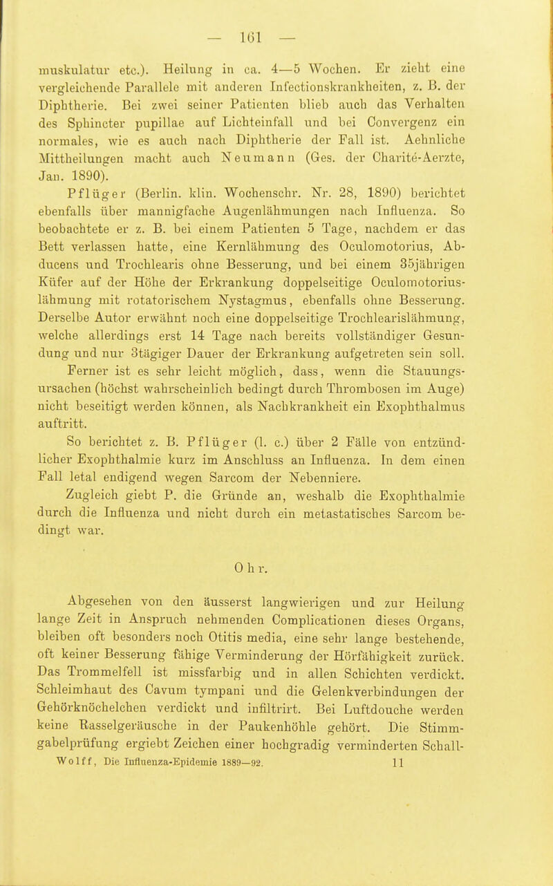 - 161 — muskulatur etc.)- Heilung in ca. 4—5 Wochen. Ei- zieht eine vergleichende Parallele mit anderen Infectionskrankheiten, z. B. der Diphtherie. Bei zwei seiner Patienten blieb auch das Verhalten des Sphincter pupillae auf Lichteinfall und bei Oonvergenz ein normales, wie es auch nach Diphtherie der Fall ist. Aehnliche Mittheilungen macht auch Neumann (Ges. der Charite-Aerzte, Jan. 1890). Pflüg er (Berlin, klin. Wochenschr. Nr. 28, 1890) berichtet ebenfalls über mannigfache Augenlähmungen nach Influenza. So beobachtete er z. B. bei einem Patienten 5 Tage, nachdem er das Bett verlassen hatte, eine Kernlähmung des Oculomotorius, Ab- diicens und Trochlearis ohne Besserung, und bei einem 35jährigen Küfer auf der Höhe der Erkrankung doppelseitige Oculomotorius- lähmung mit rotatorischem Nystagmus, ebenfalls ohne Besserung. Derselbe Autor erwähnt noch eine doppelseitige Trochlearislähmung, welche allerdings erst 14 Tage nach bereits vollständiger Gesun- dung und nur Stägiger Dauer der Erkrankung aufgetreten sein soll. Ferner ist es sehr leicht möglich, dass, wenn die Stauungs- ursachen (höchst wahrscheinlich bedingt dui'ch Thrombosen im Auge) nicht beseitigt werden können, als Nachkrankheit ein Exophthalmus auftritt. So berichtet z. B. Pflüg er (1. c.) über 2 Fälle von entzünd- licher Exophthalmie kurz im Anschluss an Influenza. In dem einen Fall letal endigend wegen Sarcom der Nebenniere. Zugleich giebt P. die Gründe an, weshalb die Exophthalmie durch die Influenza und nicht durch ein metastatisches Sarcom be- dingt war. 0 h r. Abgesehen von den äusserst langwierigen und zur Heilung lange Zeit in Anspruch nehmenden Complicationen dieses Organs, bleiben oft besonders noch Otitis media, eine sehr lange bestehende, oft keiner Besserung fähige Verminderung der Hörfähigkeit zurück. Das Trommelfell ist missfarbig und in allen Schichten verdickt. Schleimhaut des Cavum tympani und die Gelenkverbindungen der Gehörknöchelchen verdickt und infiltrirt. Bei Luftdouche werden keine Rasselgeräusche in der Paukenhöhle gehört. Die Stimm- gabelprüfung ergiebt Zeichen einer hochgradig verminderten Schall-