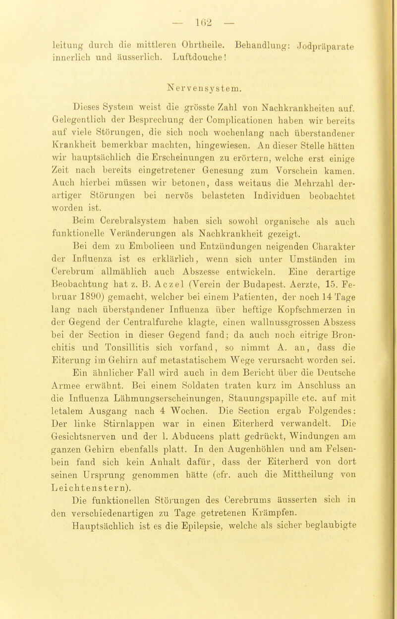 — 102 — leitung durch die mittleren Ohrtheile. Behandlung: Jodpräparatt' innerlich und ilusserlich. Luftdouche! Nervensystem. Dieses System weist die grösste Zahl von Nachkrankheiten auf. Gelegentlich der Besprechung der Complicationen haben wir bereits auf viele Störungen, die sich noch wochenlang nach überstandener Krankheit bemerkbar machten, hingewiesen. An dieser Stelle hätten wir hauptsächlich die Erscheinungen zu erörtern, welche erst einige Zeit nach bereits eingetretener Genesung zum Vorschein kamen. Auch hierbei müssen wir betonen, dass weitaus die Mehrzahl der- artiger Störungen bei nervös belasteten Individuen beobachtet worden ist. Beim Cerebralsystem haben sich sowohl organische als auch funktionelle Veränderungen als Nachkrankheit gezeigt. Bei dem zu Embolieen und Entzündungen neigenden Charakter der Influenza ist es erklärlich, wenn sich unter Umständen im Cerebrum allmählich auch Abszesse entwickeln. Eine derartige Beobachtung hat z. B. Aczel (Verein der Budapest. Aerzte, 15. Fe- bruar 1890) gemacht, welcher bei einem Patienten, der noch 14 Tage lang nach überstjindener Influenza über heftige Kopfschmerzen in der Gegend der Centraifurche klagte, einen wallnussgrossen Abszess bei der Section in dieser Gegend fand; da auch noch eitrige Bron- chitis und Tonsillitis sich vorfand, so nimmt A. an, dass die Eiterung im Gehirn auf metastatischem Wege verursacht worden sei. Ein ähnlicher Fall wird auch in dem Bericht über die Deutsche Armee erwähnt. Bei einem Soldaten ti-aten kurz im Anschluss an die Influenza Lähmungserscheinungen, Stauungspapille etc. auf mit letalem Ausgang nach 4 Wochen. Die Section ergab Folgendes: Der linke Stirnlappen war in einen Eiterherd verwandelt. Die Gesichtsnerven und der 1. Abducens platt gedrückt, Windungen am ganzen Gehirn ebenfalls platt. In den Augenhöhlen und am Felsen- bein fand sich kein Anhalt dafür, dass der Eiterherd von dort seinen Ursprung genommen hätte (cfr. auch die Mittheilung von Leichtenstern). Die funktionellen Störungen des Cerebrums äusserten sich in den verschiedenartigen zu Tage getretenen Krämpfen. Hauptsächlich ist es die Epilepsie, welche als sicher beglaubigte