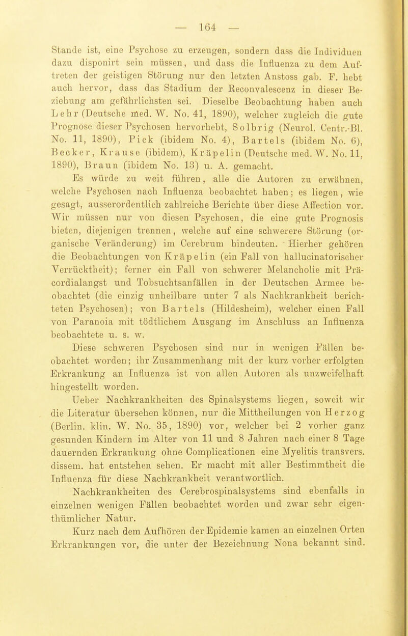 Stande ist, eine Psychose zu erzeugen, sondern dass die Individuen dazu disponirt sein müssen, und dass die Influenza zu dem Auf- treten der geistigen Störung nur den letzten Anstoss gab. F, hebt auch hervor, dass das Stadium der Reconvalescenz in dieser Be- ziehung am gefährlichsten sei. Dieselbe Beobachtung haben auch Lehr (Deutsche med. W. No. 41, 1890), wrelcher zugleich die gute Prognose dieser Psychosen hervorhebt, Solbrig (Neurol. Centr.-ßl. No. 11, 189Ü), Pick (ibidem No. 4), Bartels (ibidem No. G), Becker, Krause (ibidem), K r äp eli n (Deutsche med. W. No. 11, 1890), Braun (ibidem No. 13) u. A. gemacht. Es würde zu weit führen, alle die Autoren zu erwähnen, welche Psychosen nach Influenza beobachtet haben; es liegen, wie gesagt, ausserordentlich zahlreiche Berichte über diese Affection vor. Wir müssen nur von diesen Psychosen, die eine gute Prognosis bieten, diejenigen trennen, welche auf eine schwerere Störung (or- ganische Veränderung) im Cerebruni hindeuten. ■ Hierher gehören die Beobachtungen vonKräpelin (ein Fall von hallucinatorischer Verrücktheit); ferner ein Fall von schwerer Melancholie mit Pi'ä- cordialangst und Tobsuchtsanfällen in der Deutschen Armee be- obachtet (die einzig unheilbai'e unter 7 als Nachkrankheit berich- teten Psychosen); von Bartels (Hildesheim), welcher einen Fall von Paranoia mit tödtlichem Ausgang im Anschluss an Influenza beobachtete u. s. w. Diese schweren Psychosen sind nur in wenigen Fällen be- obachtet worden; ihr Zu.sammenhang mit der kurz vorher erfolgten Erkrankung an Influenza ist von allen Autoren als unzweifelhaft hingestellt worden. lieber Nachkrankheiten des Spinalsystems liegen, soweit wir die Literatur übersehen können, nur die Mittheilungen von Herzog (Berlin, klin. W. No. 35, 1890) vor, welcher bei 2 vorher ganz gesunden Kindern im Alter von 11 und 8 Jahren nach einer 8 Tage dauernden Erkrankung ohne Complicationen eine Myelitis transvers. dissem. hat entstehen sehen. Er macht mit aller Bestimmtheit die Influenza für diese Nachkrankheit verantwortlich. Nachkrankheiten des Cerebrospinalsystems sind ebenfalls in einzelnen wenigen Fällen beobachtet worden und zwar sehr eigen- tliümlicher Natur. Kurz nach dem Aufhören der Epidemie kamen an einzelnen Orten Erkrankungen vor, die unter der Bezeichnung Nona bekannt sind.