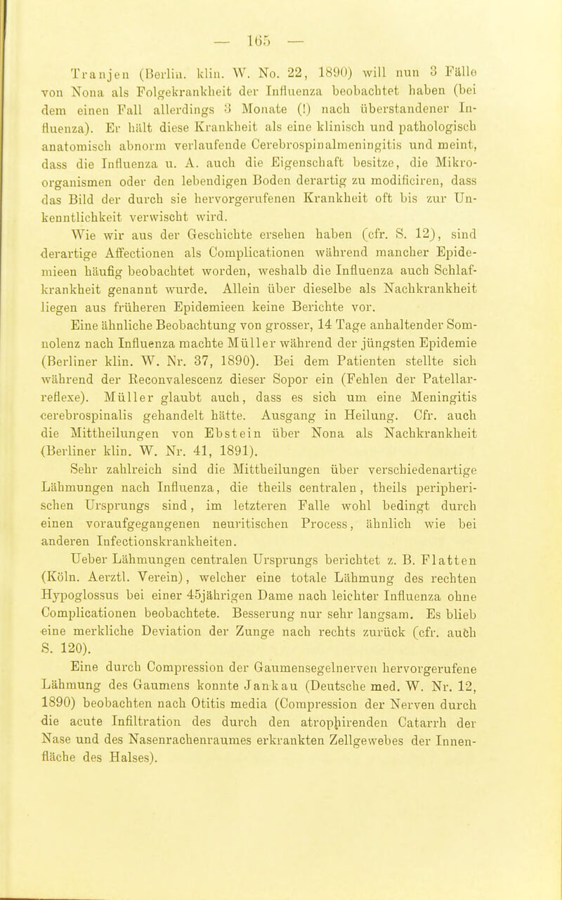 Tranjen (Berlin, klin. W. No. 22, 1890) will nun 3 Fälle von Nona als Tolgekrankheit der Influenza beobachtet haben (bei dem einen Fall allerdings ■> Monate (!) nach überstandener In- fluenza). Er hält diese Krankheit als eine klinisch und pathologisch anatomisch abnorm verlaufende Cerebrospinalraeningitis und meint, dass die Influenza u. A. auch die Eigenschaft besitze, die Mikro- organismen oder den lebendigen Boden derartig zu modificiren, dass das Bild der durch sie hervorgerufenen Krankheit oft bis zur Un- kenntlichkeit verwischt wird. Wie wir aus der Geschichte ersehen haben (cfr. S. 12), sind <lerartige Affectionen als Complicationen während mancher Epide- mieen häufig beobachtet worden, weshalb die Influenza auch Schlaf- krankheit genannt wurde. Allein über dieselbe als Nachkrankheit liegen aus früheren Epidemieen keine Berichte vor. Eine ähnliche Beobachtung von grosser, 14 Tage anhaltender Som- uolenz nach Influenza machte Müller während der jüngsten Epidemie (Berliner klin. W. Nr. 37, 1890). Bei dem Patienten stellte sich während der Reconvalescenz dieser Sopor ein (Fehlen der Patellar- reflexe). Müller glaubt auch, dass es sich um eine Meningitis cerebrospinalis gehandelt hätte. Ausgang in Heilung. Cfr. auch die Mittheilungen von Ebstein über Nona als Nachkrankheit (Berliner klin. W. Nr. 41, 1891). Sehr zahlreich sind die Mittheilungen über verschiedenartige Lähmungen nach Influenza, die theils centralen, theils peripheri- schen Ursprungs sind, im letzteren Falle wohl bedingt durch einen voraufgegangenen neuritischen Process, ähnlich wie bei anderen Infectionskrankheiten. Ueber Lähmungen centralen Ursprungs berichtet z. B. Platten (Köln. Aerztl. Verein), welcher eine totale Lähmung des rechten Hypoglossus bei einer 45jährigen Dame nach leichter Influenza ohne Complicationen beobachtete. Besserung nur sehr langsam. Es blieb eine merkliche Deviation der Zunge nach rechts zurück (cfr. aufch S. 120). Eine durch Compression der Gaumensegelnerveii hervorgerufene Lähmung des Gaumens konnte Jankau (Deutsche med. W. Nr. 12, 1890) beobachten nach Otitis media (Compression der Nerven durch die acute Infiltration des durch den atropiiirenden Catarrh der Nase und des Nasenrachenraumes erkrankten Zellgewebes der Innen- fläche des Halses).