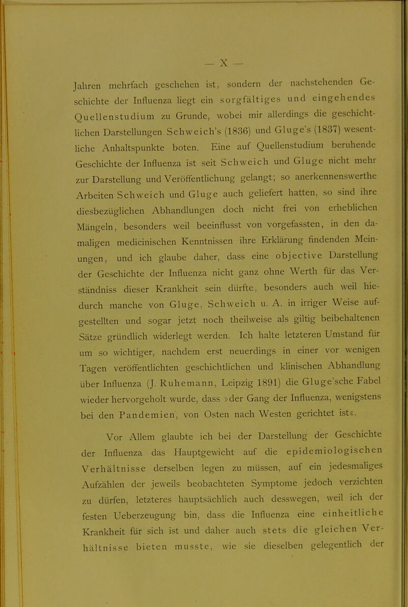 Jahren mehrfach geschehen ist, sondern der nachstehenden Ge- schichte der Influenza liegt ein sorgfältiges und eingehendes Quellenstudium zu Grunde, wobei mir allerdings die geschicht- Hchen Darstellungen Schweich's (1836) und Gluge's (1837) wesent- liche Anhaltspunkte boten. Eine auf Quellenstudium beruhende Geschichte der Influenza ist seit Schweich und Gluge nicht mehr zur Darstellung und Veröffentlichung gelangt; so anerkennenswerthe Arbeiten Schweich und Gluge auch geliefert hatten, so sind ihre diesbezüglichen Abhandlungen doch nicht frei von erheblichen Mängeln, besonders weil beeinflusst von vorgefassten, in den da- maligen medicinischen Kenntnissen ihre Erklärung findenden Mein- ungen, und ich glaube daher, class eine objective Darstellung der Geschichte der Influenza nicht ganz ohne Werth für das Ver- ständniss dieser Krankheit sein dürfte, besonders auch weil hie- durch manche von Gluge, Schweich u. A. in irriger Weise auf- gestellten und sogar jetzt noch theilweise als giltig beibehaltenen Sätze gründlich widerlegt werden. Ich halte letzteren Umstand für um so wichtiger, nachdem erst neuerdings in einer vor wenigen Tagen veröffentüchten geschichtlichen und klinischen Abhandlung über Influenza (J. Ruhemann, Leipzig 1891) die Gluge sehe Fabel wieder hervorgeholt wurde, dass »der Gang der Influenza, wenigstens bei den Pandemien, von Osten nach Westen gerichtet ist«. Vor Allem glaubte ich bei der Darstellung der Geschichte der Influenza das Hauptgewicht auf die epidemiologischen Verhältnisse derselben legen zu müssen, auf ein jedesmahges Aufzählen der jeweils beobachteten Symptome jedoch verzichten zu dürfen, letzteres hauptsächlich auch desswegen, weil ich der festen Ueberzeugung bin, dass die Influenza eine einheitliche Krankheit für sich ist und daher auch stets die gleichen Ver- hältnisse bieten musste, wie sie dieselben gelegentlich der