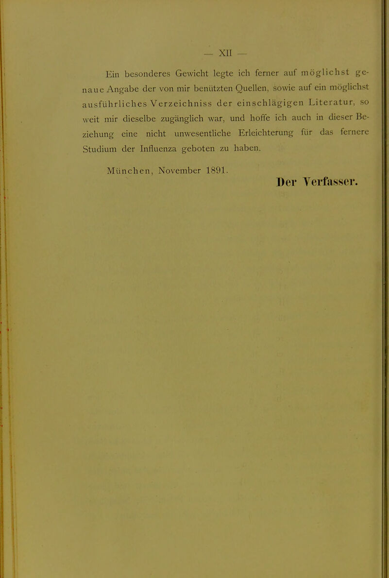 Ein besonderes Gewicht legte ich ferner auf möglichst ge- naue Angabe der von mir benützten Quellen, sowie auf ein möglichst ausführliches Verzeichniss der einschlägigen Literatur, so weit mir dieselbe zugänglich war, und hoffe ich auch in dieser Be- ziehung eine nicht unwesentliche Erleichterung für das fernere Studium der Influenza geboten zu haben. München, November 1891. Der Yerfasser.