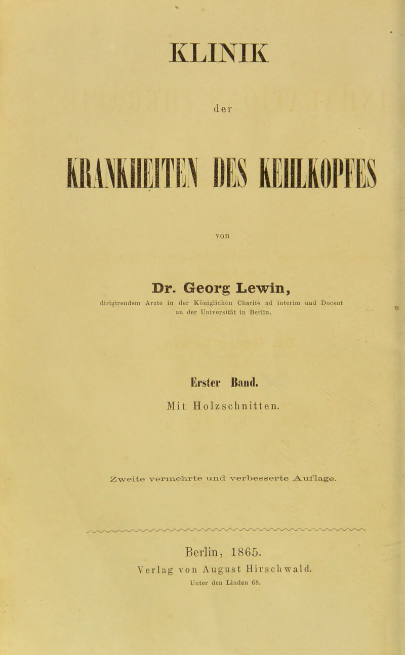 KLINIK der von Dr. Georg Lewin, dlrigirendem Arzte in der Küuiglicheu Charite lul iiiterim uud Doceiit au der Universität in Berlin. Erster Band. Mit Holzschnitten. Zweite vermelirte und. verbesserte -A^uflage. V erlag Berlin, 1865. von August Hirsch wald. Unter den Linden 68.