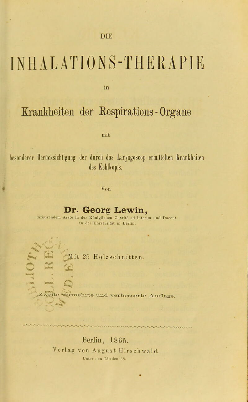 DIE INHÄLATIOiNS-THERAPIE m Krankheiten der Respirations - Organe mit besonderer Bcriicksichligung der durch das Laryngoscop ermillcllen Kranklieilen des Kehlkopfs. Von Dr. Georg Lewin, dirigireudem Arzte iu der Königlichen CliaritiS ad iuterim und Docent an der Universität iu Berlin. >^ '^it 25 Holzschnitten. w ^ Cs;^ '»»^rmelirte und verbesserte uJ^xiflage. Verlag Berlin, 1865. von August Hirschwald.