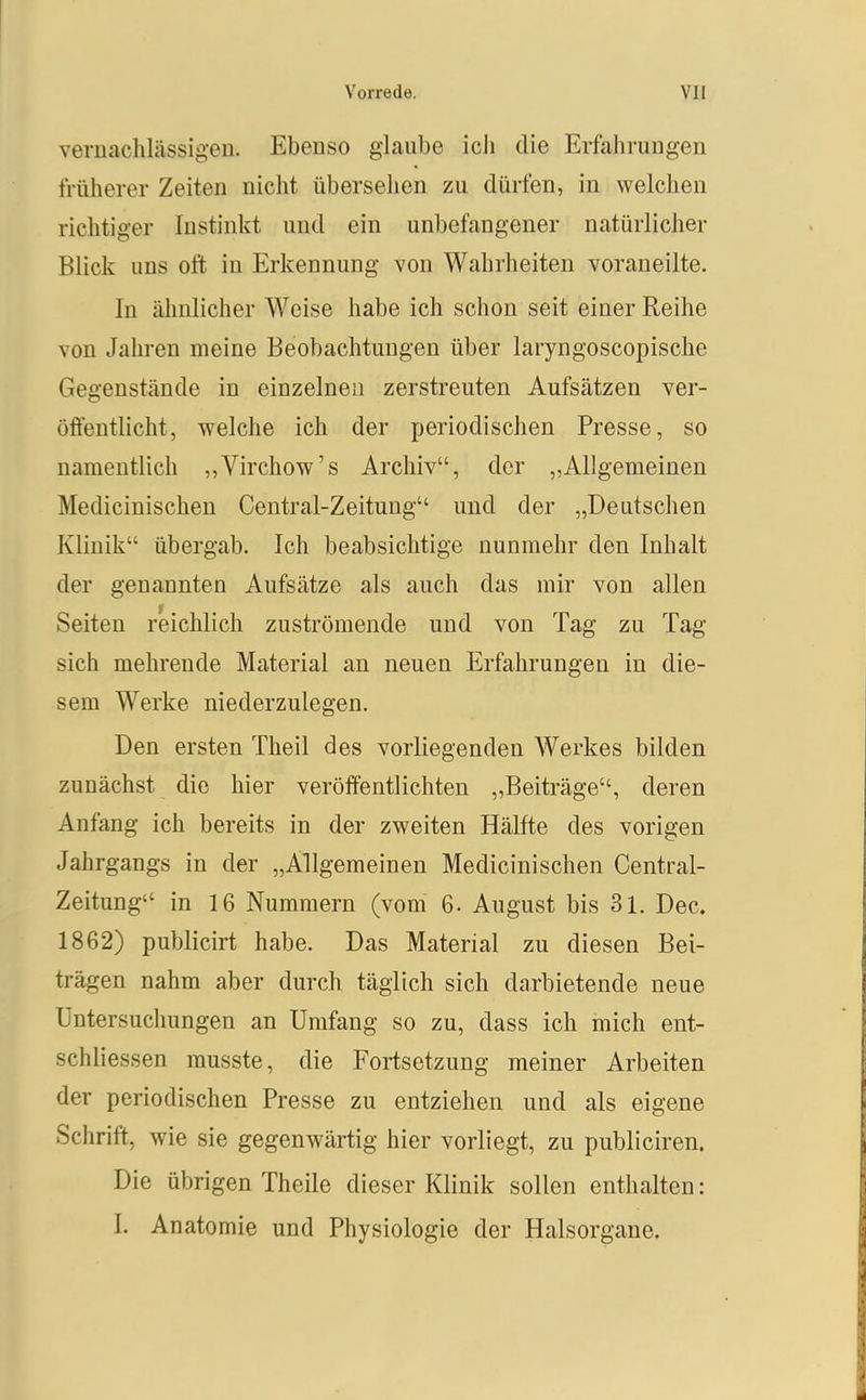vernachlässigen. Ebenso glaube icli die Erfahrungen früherer Zeiten nicht übersehen zu dürfen, in welchen richtiger Instinkt und ein unbefangener natürlicher Blick uns oft in Erkennung von Wahrheiten voraneilte. In ähnlicher Weise habe ich schon seit einer Reihe Yon Jahren meine Beobachtungen über laryngoscopische Gegenstände in einzelnen zerstreuten Aufsätzen ver- öffentlicht, welche ich der periodischen Presse, so namentlich „Virchow's Archiv, der „Allgemeinen Medicinischen Centrai-Zeitung und der „Deutschen Klinik übergab. Ich beabsichtige nunmehr den Inhalt der genannten Aufsätze als auch das mir von allen Seiten reichlich zuströmende und von Tag zu Tag sich mehrende Material an neuen Erfahrungen in die- sem Werke niederzulegen. Den ersten Theil des vorliegenden Werkes bilden zunächst die hier veröffentlichten „Beiträge, deren Anfang ich bereits in der zweiten Hälfte des vorigen Jahrgangs in der „Allgemeinen Medicinischen Centrai- Zeitung in 16 Nummern (vom 6. August bis 3l. Dec. 1862) publicirt habe. Das Material zu diesen Bei- trägen nahm aber durch täglich sich darbietende neue Untersuchungen an Umfang so zu, dass ich mich ent- schliessen musste, die Fortsetzung meiner Arbeiten der periodischen Presse zu entziehen und als eigene Schrift, wie sie gegenwärtig hier vorliegt, zu publiciren. Die übrigen Theile dieser Klinik sollen enthalten: I. Anatomie und Physiologie der Halsorgane.