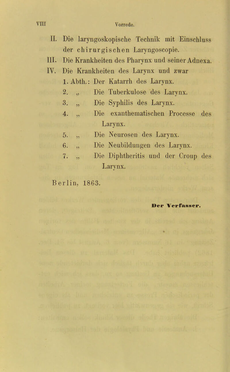 II. Die laryngoskopische Technik mit Einschluss der chirurgischen Laryngoscopie. III. Die Krankheiten des Pharynx und seiner Adnexa. IV. Die Krankheiten des Larynx und zwar 1. Abth.: Der Katarrh des Larynx. 2. „ Die Tuberkulose des Larynx. 3. „ Die Syphilis des Larynx. 4. „ Die exanthematischen Processe des Larynx. 5. „ Die Neurosen des Larynx. 6. „ Die Neubildungen des Larynx. 7. „ Die Diphtheritis und der Croup des Larynx. Berlin, 1863.