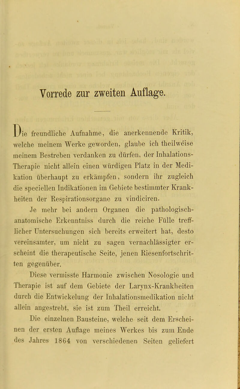 Die freundliche Aufnahme, die anerkennende Kritik, welche meinem Werke geworden, glaube ich theilweise meinem Bestreben verdanken zu dürfen, der Inhalations- Therapie nicht allein einen würdigen Platz in der Medi- kation überhaupt zu erkämpfen, sondern ihr zugleich die speciellen Indikationen im Gebiete bestimmter Krank- heiten der Respirationsorgane zu vindiciren. Je mehr bei andern Organen die pathologisch- anatomische Erkenntniss durch die reiche Fülle treff- licher Untersuchungen sich bereits erweitert hat, desto vereinsamter, um nicht zu sagen vernachlässigter er- scheint die therapeutische Seite, jenen Riesenfortschrit- ten gegenüber. Diese vermisste Harmonie zwischen Nosologie und Therapie ist auf dem Gebiete der Larynx-Krankheiten durch die Entwickelung der Inhalationsmedikation nicht allein angestrebt, sie ist zum Theil erreicht. Die einzelnen Bausteine, welche seit dem Erschei- nen der ersten Auflage meines Werkes bis zum Ende des Jahres 1864 von verschiedenen Seiten geliefert