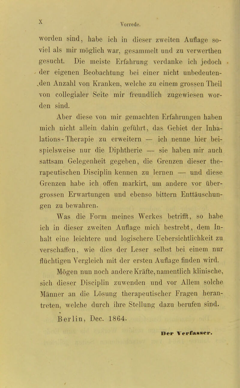 worden sind, habe ich in dieser zweiten Auflage so- viel als mir möglich war, gesammelt und zu verwerthen gesucht. Die meiste Erfahrung verdanke ich jedoch / der eigenen Beobachtung bei einer nicht unbedeuten- .den Anzahl von Kranken, welche zu einem grossen Theil von collegialer Seite mir fi-eundlich zugewiesen wor- den sind. Aber diese von mir gemachten Erfahrungen haben mich nicht allein dahin geführt, das Gebiet der Inha- lations-Therapie zu erweitern — ich nenne hier bei- spielsweise nur die Diphtherie — sie haben mir auch sattsam Gelegenheit gegeben, die Grenzen dieser the- rapeutischen Disciplin kennen zu lernen — und diese Grenzen habe ich olfen markirt, um andere vor über- grossen Erwartungen und ebenso bittern Enttäuschun- gen zu bewahren. Was die Form meines Werkes betrifft, so habe ich in dieser zweiten Auflage mich bestrebt, dem In- halt eine leichtere und logischere Uebersichtlichkeit zu verschaffen, wie dies der Leser selbst bei einem nur flüchtigen Vergleich mit der ersten Auflage finden wird. Mögen nun noch andere Kräfte, namentlich klinische, sich dieser Disciplin zuwenden und vor Allem solche Männer an die Lösung therapeutischer Fragen heran- treten, welche durch ihre Stellung dazu berufen sind. Berlin, Dec. 1864. Der Terfasser.