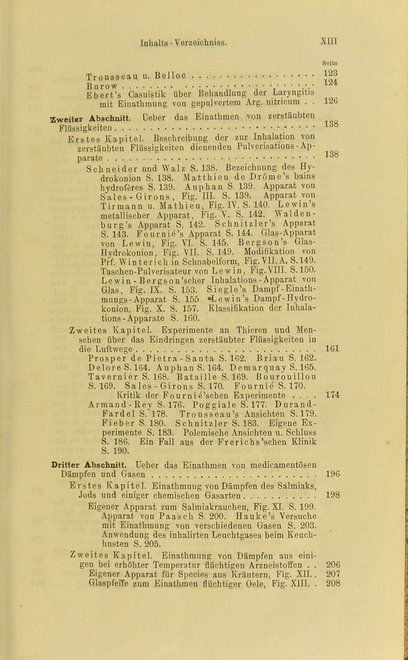 Seite Trousseau u. Belloc 123 Burow 'r ■ ■ Ebert's Casiiistik über Behandlung der Laryngitis mit Einathraung von gepulvertem Arg. nitricura . . 126 Zweiter Abschnitt, üeber das Einathmen von zerstäubten Flüssigkeiten Erstes Kapitel. Beschreibung der zur Inhalation von zerstäubten Flüssigkeiten dienenden Pulverisations-Ap- parate Schneider und Walz S. 138. Bezeichnung des Hy- drokonion S. 138. Matthieu de Dröme's bains hydroferes S. 139. Anphan S. 139. Apparat von Sales-Girons, Fig. III. S. 139. Apparat von Tirmann u. Mathieu, Fig. IV. S. 140. Lewin's metallischer Apparat, Fig. V. S. 142. Waiden- burg's Apparat S. 142. Schnitzler's Apparat S. 143. Fournie's Apparat S. 144. Glas-Apparat von Lewin, Fig. VL S. 145. Bergson's Glas- Hydrokonion, Fig. VIL S. 149. Modifikation von Prf. Winterich in Schnabelform, Fig.VILA. S.149. Taschen-Pulverisateur von Lew in, Fig. VIII. S. 150. Lewin - Bergson'scher Inhalations-Apparat von Glas, Fig. IX. S. 153. Siegle's Dampf-Einath- mungs-Apparat S. 155 «Lewin's Dampf-Hydro- konion, Fig. X. S. 157. Klassifikation der Inhala- tions - Apparate S. IGO. Zweites Kapitel. Experimente an Thieren und Men- schen über das Eindringen zerstäubter Flüssigkeiten in die Luftwege 161 Prosper de Pietra-Santa S. 162. Briau S. 162. DeloreS. 164. AuphanS. 164. Deraarquay S. 165. Tavernier S. 168. Bataille S. 169. Bourouillou S. 169. Sales - Girons S. 170. Fournie S. 170. Kritik der Fournie'schen Experimente .... 174 Armand-Rey S. 176. Poggiale S. 177. Durand- Fardel S. 178. Trousseau's Ansichten S. 179. Fieber S. 180. Schnitzler S. 183. Eigene Ex- perimente S. 183. Polemische Ansichten u. Schluss S. 186. Ein Fall aus der Frerichs'schen Klinik S. 190. Dritter Abschnitt, üeber das Einathmen von medicamentösen Dämpfen und Gasen 196 Erstes Kapitel. Einathraung von Dämpfen des Salmiaks, Jods und einiger chemischen Gasarten 198 Eigener Apparat zum Salraiakrauchen, Fig. XI. S. 199. Apparat von Paasch S. 200. Hauke's Versuche mit Einathraung von verschiedenen Gasen S. 203. Anwendung des inhalirten Leuchtgases beim Keuch- husten S. 205. Zweites Kapitel. Einathraung von Dämpfen aus eini- gen bei erhöhter Temperatur flüchtigen Arzneistoffen . . 206 Eigener Apparat für Species aus Kräutern, Fig. XII.. 207 GlaspfeiTe zum Einathmen flüchtiger Gele, Fig. XIII. . 208