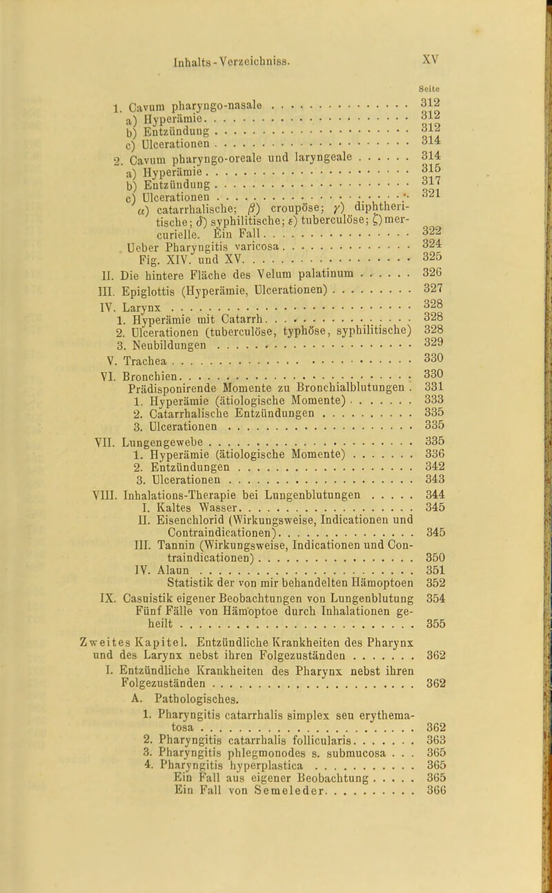 Seite 1. Cavnm pharyugo-nasale 312 a) Hyperämie ^12 b) Entzündung c) ülcerationen SM 2. Cavum pharyngo-oreale und laryngeale 314 a) Hyperämie 315 b) Entzündung c) ülcerationen ^ '■' «) catarrhalische; ß) croupöse; y) diphthen- tische; syphilitische; e) tuberculöse; gmer- curielle. Ein Fall 322 üeber Pharyngitis varicosa 324 Fig. XIV. und XV 325 H. Die hintere Fläche des Velum palatinum 326 ni. Epiglottis (Hyperämie, ülcerationen) 327 IV. Larynx 328 1. Hyperämie mit Catarrh 328 2. ülcerationen (tuberculöse, typhöse, syphilitische) 328 3. Neubildungen 329 V. Trachea 330 VI. Bronchien 330 Prädisponirende Momente zu Bronchialblutungen . 331 1. Hyperämie (ätiologische Momente) 333 2. Catarrhalische Entzündungen 335 3. ülcerationen 335 VII. Lnngengewebe 335 1. Hyperämie (ätiologische Momente) 336 2. Entzündungen 342 3. ülcerationen . . ., 343 VUI. Inhalations-Therapie bei Lnngenblutungen 344 I. Kaltes Wasser 345 n. Eisenchlorid (Wirkungsweise, Indicationen und Contraindicationen) 345 III. Tannin (Wirkungsweise, Indicationen und Con- traindicationen) 350 IV. Alaun 351 Statistik der von mir behandelten Hämoptoen 352 IX. Casnistik eigener Beobachtungen von Lungenblutung 354 Fünf Fälle von Hämoptoe durch Inhalationen ge- heilt 355 Zweites Kapitel. Entzündliche Krankheiten des Pharynx und des Larynx nebst ihren Folgezuständen 362 I. Entzündliche Krankheiten des Pharynx nebst ihren Folgezuständen , 362 A. Pathologisches. 1. Pharyngitis catarrhalis simplex seu erythema- tosa 362 2. Pharyngitis catarrhalis follicularis 363 3. Pharyngitis phlegmonodes s. submucosa . . . 365 4. Pharyngitis hyperplastica 365 Ein Fall aus eigener Beobachtung 365 Ein Fall von Semeleder 366