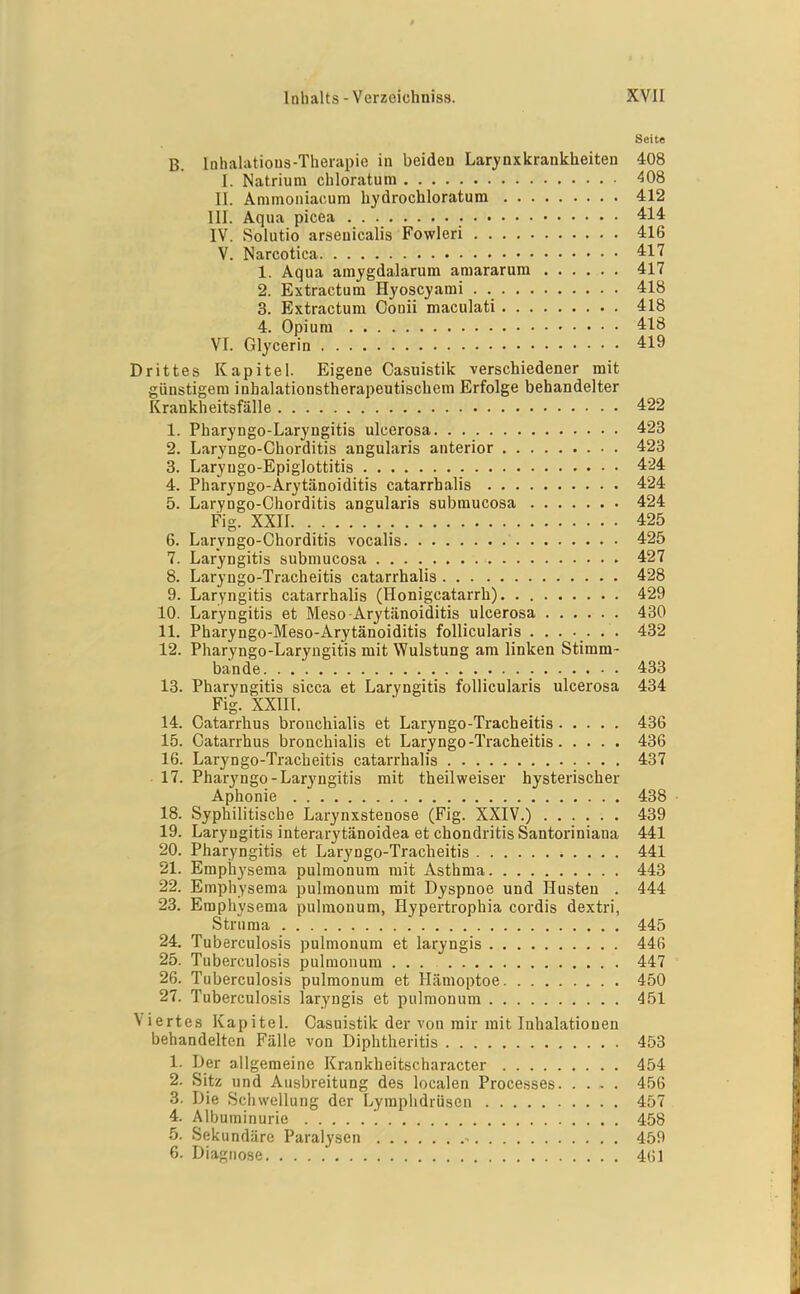 Seite B. Inhahvtious-Theiapie in beiden Larynxkrankheiten 408 1. Natrium chloratum 408 II. Ammoniacum hydrochloratum 412 III. Aqua picea 414 IV. Solutio arsenicalis Fowleri 416 V. Narcotica 417 1. Aqua am^fgdalarum amararum 417 2. Extractum Hyosc^'ami 418 3. Extractum Couii maculati 418 4. Opium 418 VI. Glycerin 419 Drittes Kapitel. Eigene Casuistik verschiedener mit günstigem inhalationstherapeutischem Erfolge behandelter Krankheitsfälle 422 1. Pharyngo-Laryngitis ulcerosa 423 2. Laryngo-Chorditis angularis anterior 423 3. Laryugo-Epiglottitis 424 4. Pharyngo-Arytänoiditis catarrhalis 424 5. Laryngo-Chorditis angularis submucosa 424 Fig. XXII 425 6. Laryngo-Chorditis vocalis 425 7. Laryngitis submucosa 427 8. Laryngo-Tracheitis catarrhalis 428 9. Laryngitis catarrhalis (Honigcatarrh). . 429 10. Laryngitis et Meso-Arytänoiditis ulcerosa 430 11. Pharyngo-Meso-Arytänoiditis follicularis ....... 432 12. Pharyngo-Laryugitis mit Wulstung am linken Stiram- bande 433 13. Pharyngitis sicca et Laryngitis follicularis ulcerosa 434 Fig. XXIII. 14. Catarrhus brouchialis et Laryngo-Tracheitis 436 15. Catarrhus bronchialis et Laryngo-Tracheitis 436 16. Laryngo-Tracheitis catarrhalis 437 • 17. Pharyngo-Laryngitis mit theilweiser hysterischer Aphonie 438 18. Syphilitische Larynxstenose (Fig. XXIV.) 439 19. Laryngitis interarytänoidea et chondritisSantoriniana 441 20. Pharyngitis et Laryngo-Tracheitis 441 21. Empiiysema pulmonum mit Asthma 443 22. Emphysema pulmonum mit Dyspnoe und Husten . 444 23. Emphysema pulmonum, Hypertrophia cordis dextri, Strnma 445 24. Tuberculosis pulmonum et laryngis 446 25. Tuberculosis pulmonum ... 447 26. Tuberculosis pulmonum et Hämoptoe 450 27. Tuberculosis laryngis et pulmonum 451 Viertes Kapitel. Casuistik der von mir mit Inhalationen behandelten Fälle von Diphtheritis 453 1. Der allgemeine Krankheitscharacter 454 2. Sitz und Ausbreitung des localen Processes 456 3. Die Schwellung der Lymphdrüsen 457 4. Albuminurie '. 458 5. Sekundäre Paralysen ^ 459 6. Diagnose 461