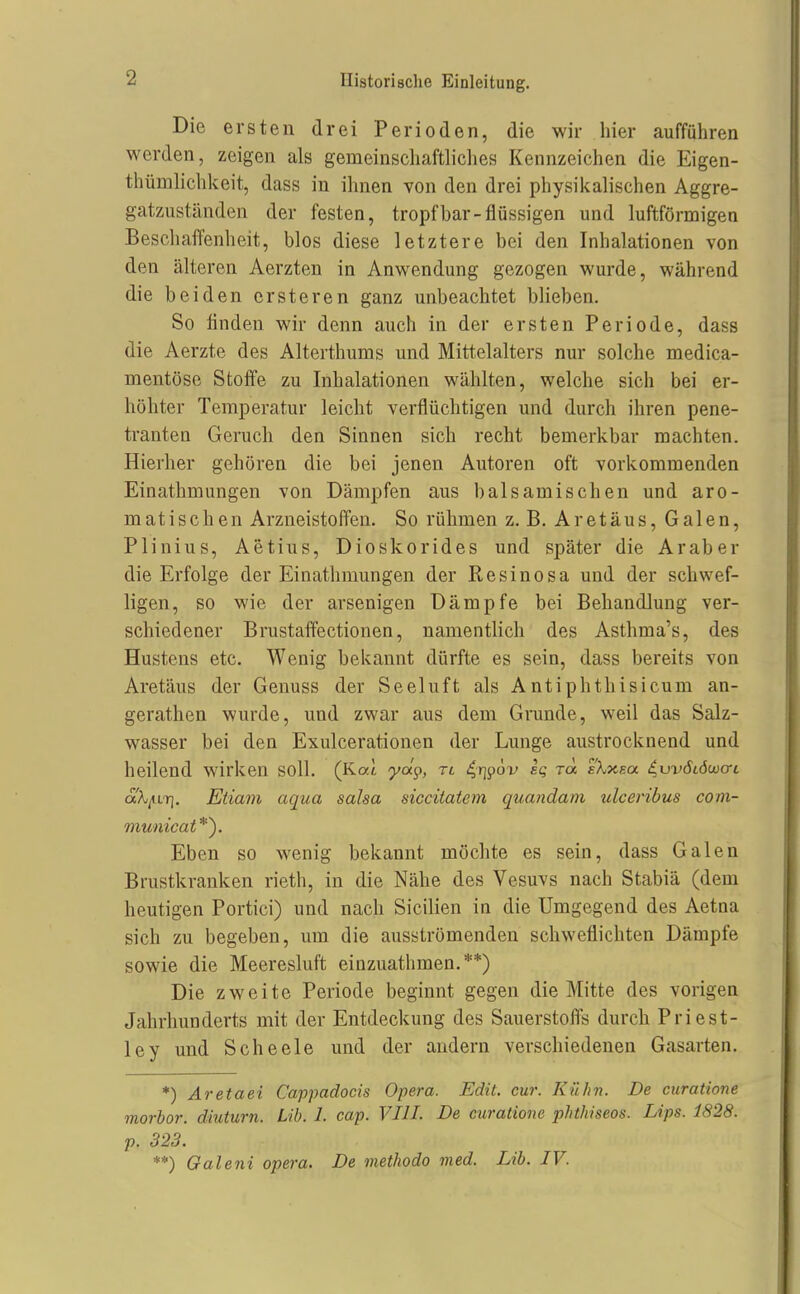 Die ersten drei Perioden, die wir hier aufführen werden, zeigen als gemeinschaftliches Kennzeichen die Eigen- thümlichkeit, dass in ihnen von den drei physikalischen Aggre- gatzuständen der festen, tropfbar-flüssigen und luftförmigen Beschaffenheit, blos diese letztere bei den Inhalationen von den älteren Aerzten in Anwendung gezogen wurde, während die beiden crsteren ganz unbeachtet blieben. So linden wir denn auch in der ersten Periode, dass die Aerzte des Alterthums und Mittelalters nur solche medica- mentöse Stoffe zu Inhalationen wählten, welche sich bei er- höhter Temperatur leicht verflüchtigen und durch ihren pene- tranten Geruch den Sinnen sich recht bemerkbar machten. Hierher gehören die bei jenen Autoren oft vorkommenden Einathmungen von Dämpfen aus balsamischen und aro- matischen Arzneistoffen. So rühmen z. B. Aretäus, Galen, Plinius, Aetius, Dioskorides und später die Araber die Erfolge der Einathmungen der Resinosa und der schwef- ligen, so wie der arsenigen Dämpfe bei Behandlung ver- schiedener Brustaffectionen, namentlich des Asthma's, des Hustens etc. Wenig bekannt dürfte es sein, dass bereits von Aretäus der Genuss der Seeluft als Antiphthisicum an- gerathen wurde, und zwar aus dem Grunde, weil das Salz- wasser bei den Exulcerationen der Lunge austrocknend und heilend wirken soll. (Kai yäp, rt ^rj^ov ei; TO. fArXsa ^uväLÖwari ak^LT]. Etiam aqua salsa siccitatem quandam ulceribus coin- municat*). Eben so wenig bekannt möchte es sein, dass Galen Brustkranken rieth, in die Nähe des Vesuvs nach Stabiä (dem heutigen Portici) und nach Sicilien in die Umgegend des Aetna sich zu begeben, um die ausströmenden schweflichten Dämpfe sowie die Meeresluft einzuathmen. **) Die zweite Periode beginnt gegen die Mitte des vorigen Jahrhunderts mit der Entdeckung des Sauerstoffs durch Priest- ley und Scheele und der andern verschiedenen Gasarten. *) Aretaei Cappadocis Opera. Edit. cur. Kühn. De curatione morbor. diuturn. Üb. 1. cap. VIIL De curatione phthiseos. Lips. 1828. p. 323. **) Galeni opera. De methodo med. Lib. IV.