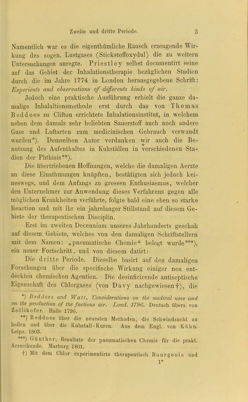 Namentlich war es die eigenthümliche Rausch erzeugende Wir- kung des sogen. Lustgases (Stickstoffoxydul) die zu weitern Untersuchungen anregte. Priestley selbst docuraentirt seine auf das Gebiet der Inhalationstherapie bezüglichen Studien durch die im Jahre 1774 in London herausgegebene Schrift: Experients and observations of differents kinds of air. Jedoch eine praktische Ausführung erhielt die ganze da- malige Inlialaltionsmethode erst durch das von Thomas Beddoes zu Clifton errichtete Inhalationsinstitut, in welchem neben dem damals sehr beliebten Sauerstoff auch noch andere Gase und Luftarten zum medicinischen Gebrauch verwandt wurden*). Demselben Autor verdanken wir auch die Be- nutzung des Aufenthaltes in Kuhställen in verschiedenen Sta- dien der Phthisis**). Die übertriebenen Hoffnungen, welche die damaligen Aerzte an diese Einathmungen knüpften, bestätigten sich jedoch kei- neswegs, und dem Anfangs zu grossen Enthusiasmus, welcher den Unternehmer zur Anwendung dieses Verfahrens gegen alle möglichen Krankheiten verführte, folgte bald eine eben so starke Reaction und mit ihr ein jahrelanger Stillstand auf diesem Ge- biete der therapeutischen Disciplin. Erst im zweiten Decennium unseres Jahrhunderts geschah auf diesem Gebiete, welches von den damaligen Schriftstellern mit dem Namen: „pneumatische Chemie belegt wurde***), ein neuer Fortschritt, und von diesem datirt: Die dritte Periode. Dieselbe basirt auf den damaligen Forschungen über die specifische Wirkung einiger neu ent- deckten chemischen Agentien. Die desinficirende antiseptische Eigenschaft des Chlorgases (von Davy nachgewiesenf), die *) Beddoes and Watt, Vonsiderations on tlie medical uses and on the production of the /activus air. Lond. 1796. Deutsch übers, von Zollikofer. Halle 1796. ♦*) Beddoes über die neuesten Methoden, die Schwindsucht zu heilen und über die Kuhstall-Kuren. Aus dem Engl, von Kühn. Leipz. 1803. ***) Günther, Resultate der pneumatischen Chemie für die prakt. Arznoikunde. Marburg 1801. t) Mit dem Chlor experimentirte therapeutisch Bourgeois und 1*