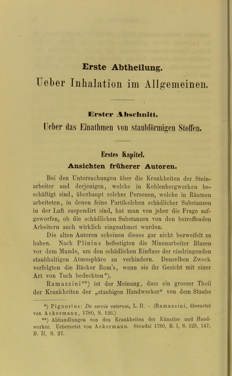 Erste Abtheilung. lieber Inhalation im Allgemeinen. Erster Abschnitt. üeber das Einatlimen von staubförmigen Stoffen. Erstes Kapitel. Ansichten früherer Autoren. Bei den Untersuchungen über die Krankheiten der Stein- arbeiter und derjenigen, welche in Kohlenbergwerken be- schäftigt sind, überhaupt solcher Personen, welche in Räumen arbeiteten, in denen feine Partikelchen schädlicher Substanzen in der Luft suspendirt sind, hat man von jeher die Frage auf- geworfen, ob die schädlichen Substanzen von den betreffenden Arbeitern auch wirklich eingeathmet wurden. Die alten Autoren scheinen dieses gar nicht bezweifelt zu haben. Nach Plinius befestigten die Minenarbeiter Blasen 7or dem Munde, um den schädlichen Einfluss der eindringenden staubhaltigen Atmosphäre zu verhindern. Denselben Zweck verfolgten die Bäcker Rom's, wenn sie ihr Gesicht mit einer Art von Tuch bedeckten*). Ramazzini**) ist der Meinung, dass ein grosser Theil der Krankheiten der „staubigen Handwerker von dem Staube *) Pignorius: De servis veteruin, L.II. - (Ramazzini, übersetzt von Ackermann, 1780, S. 126.) **) Abhandlungen von den Krankheiten der Künstler und Hand- werker. Uebersetzt von Ackermann. Stendal 1780, B. I, S. 123, 147; B. II, S. 27.