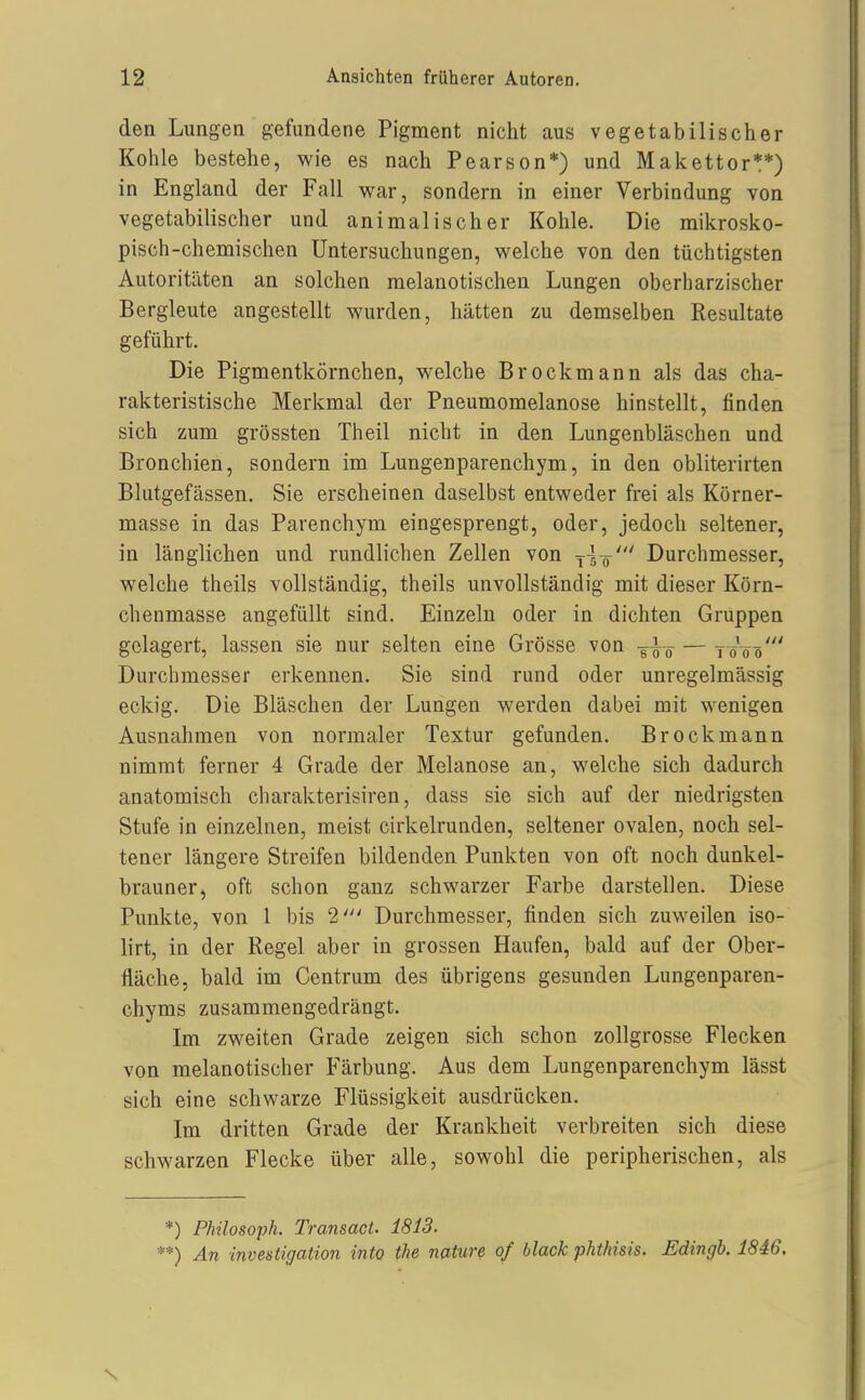 den Lungen gefundene Pigment nicht aus vegetabilischer Kohle bestehe, wie es nach Pearson*) und Makettor**) in England der Fall war, sondern in einer Verbindung von vegetabilischer und animalischer Kohle. Die mikrosko- pisch-chemischen Untersuchungen, welche von den tüchtigsten Autoritäten an solchen raelanotischen Lungen oberharzischer Bergleute angestellt wurden, hätten zu demselben Resultate geführt. Die Pigmentkörnchen, welche Brockmann als das cha- rakteristische Merkmal der Pneumomelanose hinstellt, finden sich zum grössten Theil nicht in den Lungenbläschen und Bronchien, sondern im Lungenparenchym, in den obliterirten Blutgefässen. Sie erscheinen daselbst entweder frei als Körner- masse in das Parenchym eingesprengt, oder, jedoch seltener, in länglichen und rundlichen Zellen von y-g-ö' Durchmesser, welche theils vollständig, theils unvollständig mit dieser Körn- chenmasse angefüllt sind. Einzeln oder in dichten Gruppen gelagert, lassen sie nur selten eine Grösse von g-i-^ — 7-0V0' Durchmesser erkennen. Sie sind rund oder unregelmässig eckig. Die Bläschen der Lungen werden dabei mit wenigen Ausnahmen von normaler Textur gefunden. Brockmann nimmt ferner 4 Grade der Melanose an, welche sich dadurch anatomisch charakterisiren, dass sie sich auf der niedrigsten Stufe in einzelnen, meist cirkelrunden, seltener ovalen, noch sel- tener längere Streifen bildenden Punkten von oft noch dunkel- brauner, oft schon ganz schwarzer Farbe darstellen. Diese Punkte, von 1 bis 2' Durchmesser, finden sich zuweilen iso- lirt, in der Regel aber in grossen Haufen, bald auf der Ober- fläche, bald im Centrum des übrigens gesunden Lungenparen- chyms zusammengedrängt. Im zweiten Grade zeigen sich schon zollgrosse Flecken von melanotischer Färbung. Aus dem Lungenparenchym lässt sich eine schwarze Flüssigkeit ausdrücken. Im dritten Grade der Krankheit verbreiten sich diese schwarzen Flecke über alle, sowohl die peripherischen, als *) Philosoph. Transact. 1813. **) An investigation into the nature of black phthisis. Edingb. 1846,