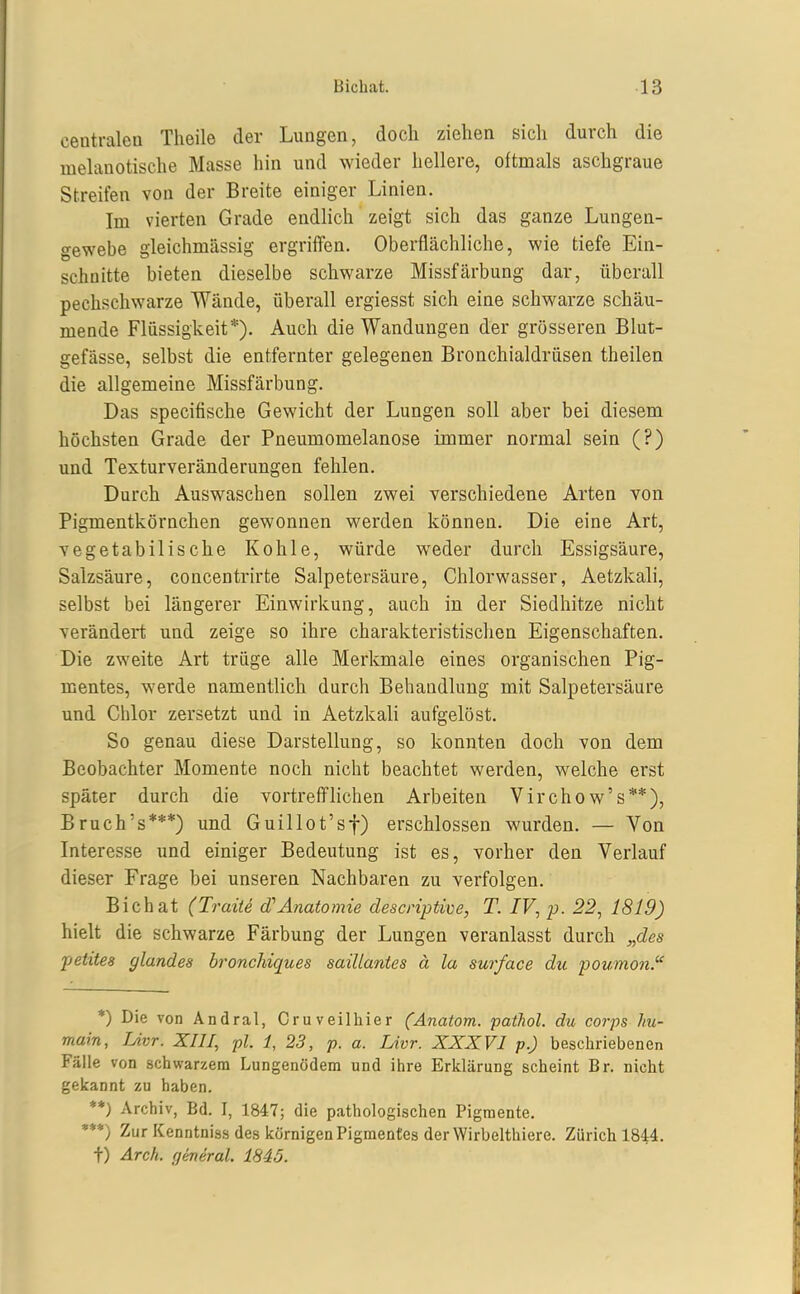 centralen Theile der Lungen, doch ziehen sich durch die luehmotische Masse hin und wieder hellere, oftmals aschgraue Streifen von der Breite einiger Linien. Im vierten Grade endlich zeigt sich das ganze Lungen- gewebe gleichmässig ergrilTen. Oberflächliche, wie tiefe Ein- schnitte bieten dieselbe schwarze Missfärbung dar, überall pechschwarze Wände, überall ergiesst sich eine schwarze schäu- mende Flüssigkeit*). Auch die Wandungen der grösseren Blut- gefässe, selbst die entfernter gelegenen Bronchialdrüsen theilen die allgemeine Missfärbung. Das specifische Gewicht der Lungen soll aber bei diesem höchsten Grade der Pneumomelanose immer normal sein (?) und Texturveränderungen fehlen. Durch Auswaschen sollen zwei verschiedene Arten von Pigmentkörnchen gewonnen werden können. Die eine Art, vegetabilische Kohle, würde weder durch Essigsäure, Salzsäure, concentrirte Salpetersäure, Chlorwasser, Aetzkali, selbst bei längerer Einwirkung, auch in der Siedhitze nicht verändert und zeige so ihre charakteristischen Eigenschaften. Die zweite Art trüge alle Merkmale eines organischen Pig- mentes, werde namentUch durch Behandlung mit Salpetersäure und Chlor zersetzt und in Aetzkali aufgelöst. So genau diese Darstellung, so konnten doch von dem Beobachter Momente noch nicht beachtet werden, welche erst später durch die vortreffhchen Arbeiten Vircho w's**), Bruch's***) und Guillot'sf) erschlossen wurden. — Von Interesse und einiger Bedeutung ist es, vorher den Verlauf dieser Frage hei unseren Nachbaren zu verfolgen. Bichat (Traite d'Anatomie descnptive, T. IV, p. 22, 1819) hielt die schwarze Färbung der Lungen veranlasst durch „des peiites glandes bronchiques saillantes ä la surface du poumon. *) Die von Ändral, Cr uv eil hier (Anatom, pathol. du corps hu- main, Livr. XIII, pl. 1, 23, p. a. Livr. XXXVI p.) beschriebenen Fälle von schwarzem Lungenödem und ihre Erklärung scheint Br. nicht gekannt zu haben. **) Archiv, Bd. I, 1847; die pathologischen Pigmente. •**) Zur Kenntniss des körnigen Pigmentes derWirbelthiere. Zürich 1844. t) Ärck. general. 1845.