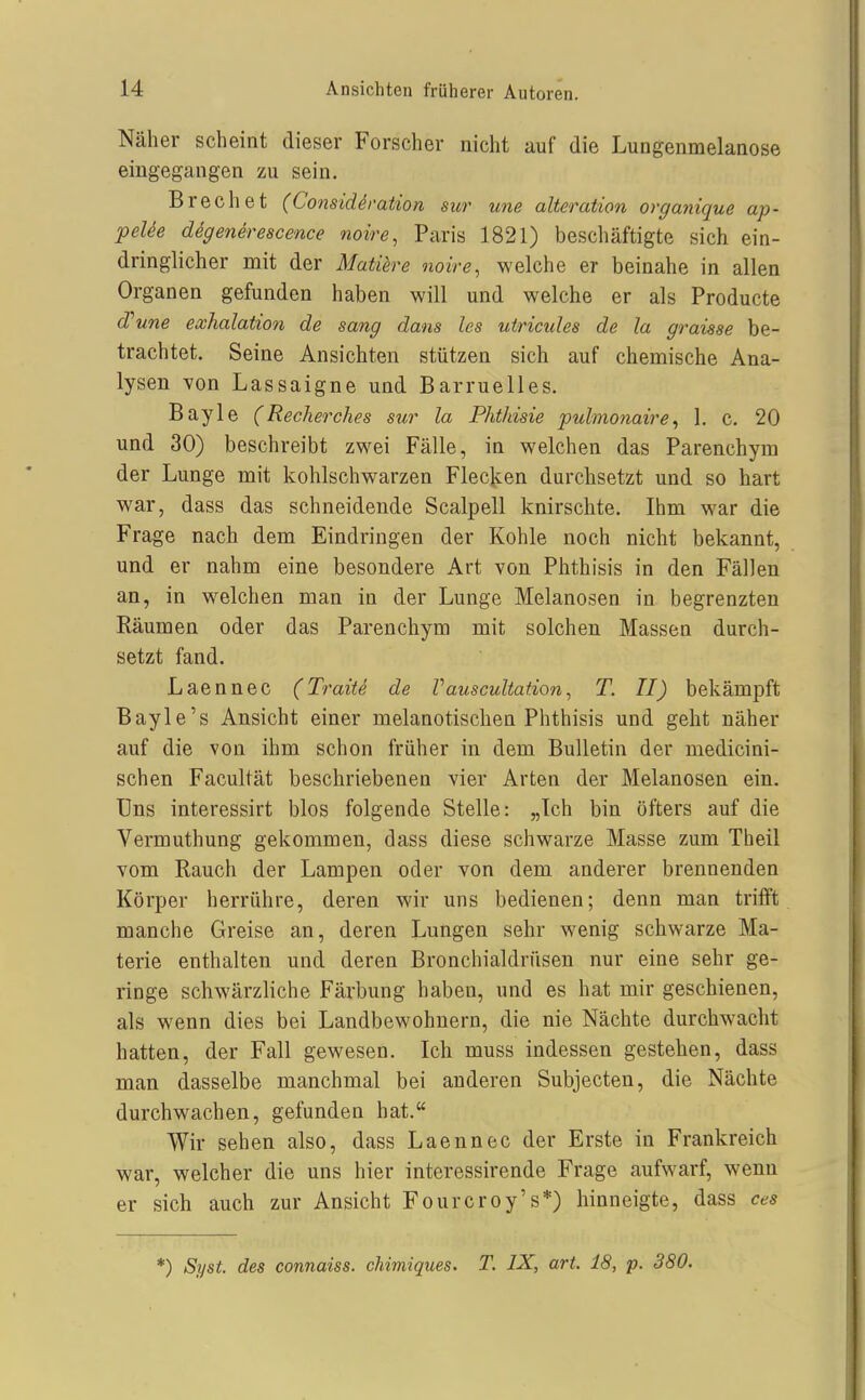 Näher scheint dieser Forscher nicht auf die Lungenmelanose eingegangen zu sein. Brechet (Considdration sur une alteration orgayiique ap- peUe digenerescence noire, Paris 1821) beschäftigte sich ein- dringlicher mit der Matiere noire, welche er beinahe in allen Organen gefunden haben will und welche er als Producte d''une exhalation de sang dans les utricules de la graisae be- trachtet. Seine Ansichten stützen sich auf chemische Ana- lysen von Lassaigne und Barruelles. Bayle (Recherches sur la Phthisie pulmonaire, 1. c. 20 und 30) beschreibt zwei Fälle, in welchen das Parenchym der Lunge mit kohlschwarzen Flecken durchsetzt und so hart war, dass das schneidende Scalpell knirschte. Ihm war die Frage nach dem Eindringen der Kohle noch nicht bekannt, und er nahm eine besondere Art von Phthisis in den Fällen an, in welchen man in der Lunge Melanosen in begrenzten Räumen oder das Parenchym mit solchen Massen durch- setzt fand. Laennec (Tratte de Vauscultafion, T. II) bekämpft Bayle's Ansicht einer melanotischen Phthisis und geht näher auf die von ihm schon früher in dem Bulletin der medicini- schen Facultät beschriebenen vier Arten der Melanosen ein. Uns interessirt blos folgende Stelle: „Ich bin öfters auf die Vermuthung gekommen, dass diese schwarze Masse zum Theil vom Rauch der Lampen oder von dem anderer brennenden Körper herrühre, deren wir uns bedienen; denn man trifft manche Greise an, deren Lungen sehr wenig schwarze Ma- terie enthalten und deren Bronchialdrüsen nur eine sehr ge- ringe schwärzliche Färbung haben, und es hat mir geschienen, als wenn dies bei Landbewohnern, die nie Nächte durchwacht hatten, der Fall gewesen. Ich muss indessen gestehen, dass man dasselbe manchmal bei anderen Subjecten, die Nächte durchwachen, gefunden hat. Wir sehen also, dass Laennec der Erste in Frankreich war, welcher die uns hier interessirende Frage aufwarf, wenn er sich auch zur Ansicht Fourcroy's*) hinneigte, dass ces *) Syst. des connaiss. chimiques. T. IX, art. 18, p. 380.