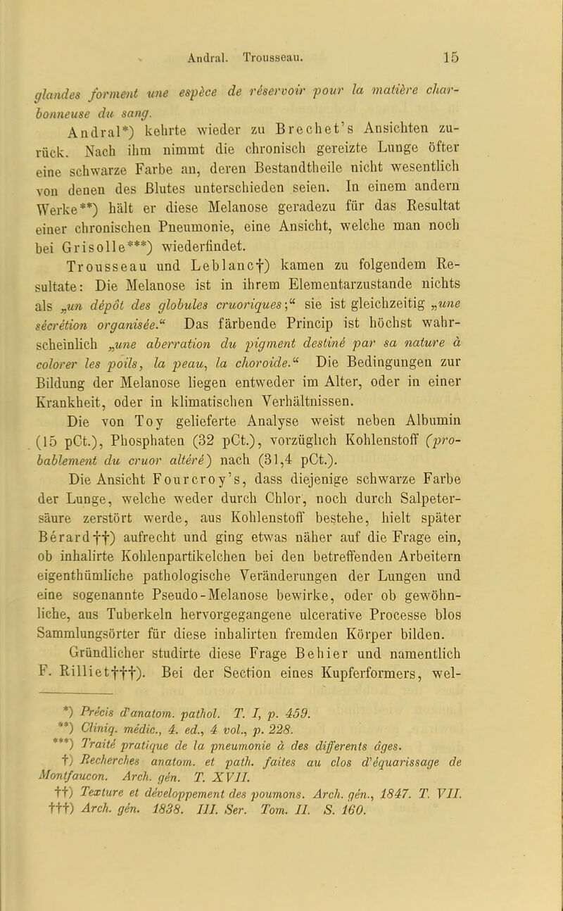 glandes forment une esp^ce de rhervoir pour la matüre char- honneuse du sang. Andral*) kehrte wieder zu Brechet's Ansichten zu- rück. Nach ihm nimmt die chronisch gereizte Lunge öfter eine schwarze Farbe au, deren Bestandtheile nicht wesentlich von denen des Blutes unterschieden seien. In einem andern Werke**) hält er diese Melanose geradezu für das Resultat einer chronischen Pneumonie, eine Ansicht, welche man nocli bei Grisolle***) wiederfindet. Trousseau und Leblancf) kamen zu folgendem Re- sultate: Die Melanose ist in ihrem Elementarzustande nichts als „un depoi des globules cruoriques sie ist gleichzeitig „une secretion organisee.'' Das färbende Princip ist höchst wahr- scheinlich „une aherration du pigment deslind par sa oiature ä colorer les poils, la peau, la choroide.^' Die Bedingungen zur Bildung der Melanose liegen entweder im Alter, oder in einer Krankheit, oder in klimatischen Verhältnissen. Die von Toy gelieferte Analyse weist neben Albumin (15 pCt.), Phosphaten (32 pCt.), vorzüglich Kohlenstoff (jyro- hablement du cruor altere) nach (31,4 pCt.). Die Ansicht Fourcroy's, dass diejenige schwarze Farbe der Lunge, welche weder durch Chlor, noch durch Salpeter- säure zerstört werde, aus Kohlenstoff bestehe, hielt später Berardft) aufrecht und ging etwas näher auf die Frage ein, ob inhalirte Kohlenpartikelchen bei den betreffenden Arbeitern eigenthümliche pathologische Veränderungen der Lungen und eine sogenannte Pseudo-Melanose bewirke, oder ob gewöhn- liche, aus Tuberkeln hervorgegangene ulcerative Processe blos Sammlungsörter für diese inhalirten fremden Körper bilden. Gründlicher studirte diese Frage Behier und namentlich F. Rillietfff). Bei der Section eines Kupferformers, wel- *) Precis d'anatom. pathol. T. I, p. 439. **) Cliniq. medic, 4. ed., 4 vol., p. 228. ***) Traite pratique de la pneumonie ä des diß'erents äges. t) Jlecherches anatom. et path. faites au dos d'equarissage de Montfaucon. Arch. gen. T. XVII. t+) Texlure et developpement des poumons. Arch. gen., 1847. T. VII. ttt) Arch. gdn. 1838. III. Ser. Tom. II. S. 160.