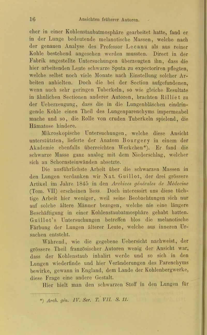 Ch er in einer Kohlenstaubatmosphäre gearbeitet hatte, fand er in der Lunge bedeutende melanotische Massen, welche nach der genauen Analyse des Professor Lecanu als aus reiner Kohle bestehend angesehen werden mussten. Direct in der Fabrik angestellte Untersuchungen überzeugten ihn, dass die hier arbeitenden Leute schwarze Sputa zu expectoriren pflegten, welche selbst noch viele Monate nach Einstellung solcher Ar- beiten anhielten. Doch die bei der Section aufgefundenen, wenn auch sehr geringen Tuberkeln, so wie gleiche Resultate in ähnlichen Sectionen anderer Autoren, brachten Rilliet zu der Ueberzeugung, dass die in die Lungenbläschen eindrin- gende Kohle einen Theil des Lungenparenchyms impermeabel mache und so, die Rolle von cruden Tuberkeln spielend, die Hämatose hindere. Mikroskopische Untersuchungen, welche diese Ansicht unterstützten, lieferte der Anatom Bourgery in einem der Akademie ebenfalls überreichten Werkchen*). Er fand die schwarze Masse ganz analog mit dem Niederschlag, welcher sich an Schornsteinwänden absetzte. Die ausführlichste Arbeit über die schwarzen Massen in den Lungen verdanken wir Nat. Guillot, der drei grössere Artikel im Jahre 1845 in den Archives generales de Medecine (Tora. VII) erscheinen liess. Doch interessirt uns diese tüch- tige Arbeit hier weniger, weil seine Beobachtungen sich nur auf solche ältere Männer bezogen, welche nie eine längere Beschäftigung in einer Kohlenstaubatmosphäre gehabt hatten. Guillot's Untersuchungen betreffen blos die melanotische Färbung der Lungen älterer Leute, welche aus inneren Ur- sachen entsteht. Während, wie die gegebene Uebersicht nachweist, der grössere Theil französischer Autoren wenig der Ansicht war, dass der Kohlenstaub inhalirt werde und so sich in den Lungen wiederfinde und hier Veränderungen des Parencliyms bewirke, gewann in England, dem Lande der Kohlenbergwerke, diese Frage eine andere Gestalt. Hier hielt man den schwarzen Stoff in den Lungen für *) Arch. gen. IV. Ser. T, VlI. S. 11.