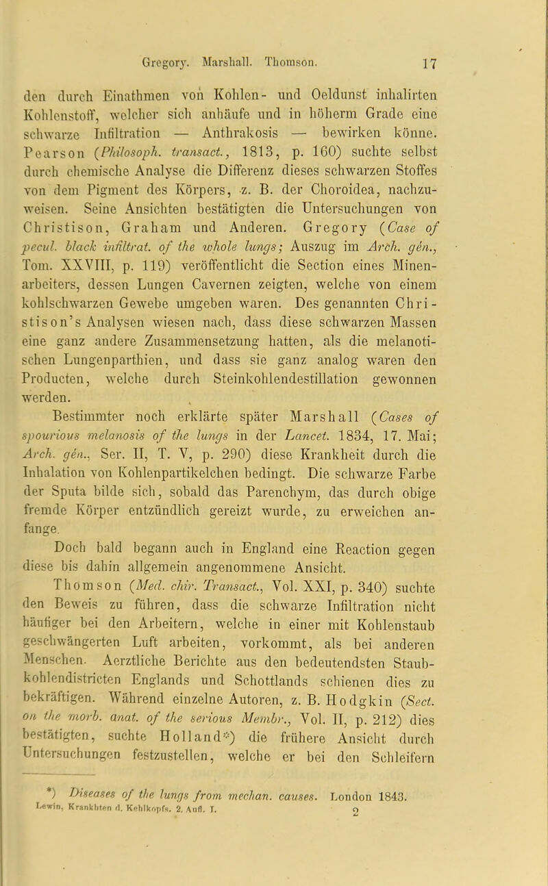 den durch Einathmen von Kohlen- und Oeldunst inhalirten Kohlenstoff, welcher sich anhäufe und in höherm Grade eine schwarze Infiltration — Anthrakosis — bewirken könne. Pearson {Philosoph, transact, 1813, p. 160) suchte selbst durch chemische Analyse die Differenz dieses schwarzen Stoffes von dem Pigment des Körpers, z. B. der Choroidea, nachzu- weisen. Seine Ansichten bestätigten die Untersuchungen von Christison, Graham und Anderen. Gregory {Gase of pecul. black inültrat. of the whole lungs; Auszug im Arch. gen., Tom. XXVIII, p. 119) veröffentlicht die Section eines Minen- arbeiters, dessen Lungen Cavernen zeigten, welche von einem kohlschwarzen Gewebe umgeben waren. Des genannten Ghri- stis on's Analysen wiesen nach, dass diese schwarzen Massen eine ganz andere Zusammensetzung hatten, als die melanoti- schen Lungenparthien, und dass sie ganz analog waren den Producten, welche durch Steinkohlendestillation gewonnen werden. Bestimmter noch erklärte später Marshall {Gases of spourious melanosis of the lungs in der Lancei. 1834, 17. Mai; Arch. gen., Ser. II, T. V, p. 290) diese Krankheit durch die Inhalation von Kohlenpartikelchen bedingt. Die schwarze Farbe der Sputa bilde sich, sobald das Parenchym, das durch obige fremde Körper entzündlich gereizt wurde, zu erweichen an- fange. Doch bald begann auch in England eine Reaction gegen diese bis dahin allgemein angenommene Ansicht. Thomson (Med. cMr. Transact, Vol. XXI, p. 340) suchte den Beweis zu führen, dass die schwarze Infiltration nicht häufiger bei den Arbeitern, welche in einer mit Kohlenstaub geschwängerten Luft arbeiten, vorkommt, als bei anderen Menschen. Aerztliche Berichte aus den bedeutendsten Staub- kohlendistricten Englands und Schottlands schienen dies zu bekräftigen. Während einzelne Autoren, Z.B.Hodgkin {Sect. an the morh. anat. of the serious Membr., Vol. II, p. 212) dies bestätigten, suchte Holland---) die frühere Ansicht durch Untersuchungen festzustellen, welche er bei den Schleifern *) Diseases of the lungs from mechan. causes. London 1843. Lewin, Krankhten (I. Kphlkopfs. 2. Aiifl. T. o