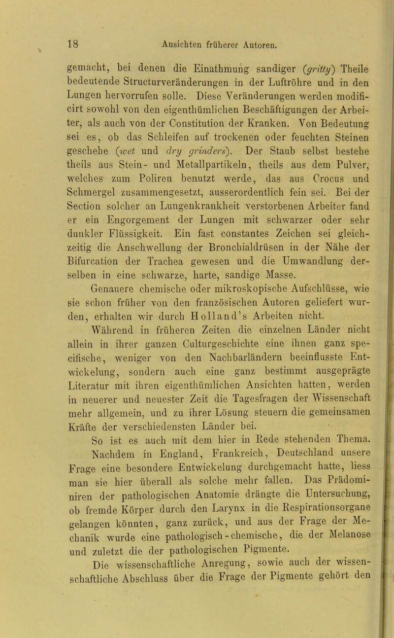 gemacht, bei denen die Einathmung sandiger {gritty) Theile bedeutende Structurveränderungen in der Luftröhre und in den Lungen hervorrufen solle. Diese Veränderungen werden modifi- cirt sowohl von den eigenthümlichen Beschäftigungen der Arbei- ter, als auch von der Constitution der Kranken. Von Bedeutung sei es, ob das Schleifen auf trockenen oder feuchten Steinen geschehe (^voet und dry grinders). Der Staub selbst bestehe theils aus Stein- und Metallpartikeln, theils aus dem Pulver, welches zum Poliren benutzt werde, das aus Orocus und Schmergel zusammengesetzt, ausserordentlich fein sei. Bei der Section solcher an Lungenkrankheit verstorbenen Arbeiter fand er ein Engorgement der Lungen mit schwarzer oder sehr dunkler Flüssigkeit. Ein fast constantes Zeichen sei gleich- zeitig die Anschwellung der Bronchialdrüsen in der Nähe der Bifurcation der Trachea gewesen und die Umwandlung der- selben in eine schwarze, harte, sandige Masse. Genauere chemische oder mikroskopische Aufschlüsse, wie sie schon früher von den französischen Autoren geliefert wur- den, erhalten wir durch Holland's Arbeiten nicht. Während in früheren Zeiten die einzelnen Länder nicht allein in ihrer ganzen Culturgeschichte eine ihnen ganz spe- citische, weniger von den Nachbarländern beeinflusste Ent- wickelung, sondern auch eine ganz bestimmt ausgeprägte Literatur mit ihren eigenthümlichen Ansichten hatten, werden in neuerer und neuester Zeit die Tagesfragen der Wissenschaft mehr allgemein, und zu ihrer Lösung steuern die gemeinsamen Kräfte der verschiedensten Länder bei. So ist es auch mit dem hier in Ptede stehenden Thema. Nachdem in England, Frankreich, Deutschland unsere Frage eine besondere Entwickelung durchgemacht hatte, liess man sie hier überall als solche mehr fallen. Das Prädomi- niren der pathologischen Anatomie drängte die Untersuchung, ob fremde Körper durch den Larynx in die Respirationsorgane gelangen könnten, ganz zurück, und aus der Frage der Me- chanik wurde eine pathologisch-chemische, die der Melanose und zuletzt die der pathologischen Pigmente. Die wissenschaftliche Anregung, sowie auch der wissen- schaftliche Abschluss über die Frage der Pigmente gehört den