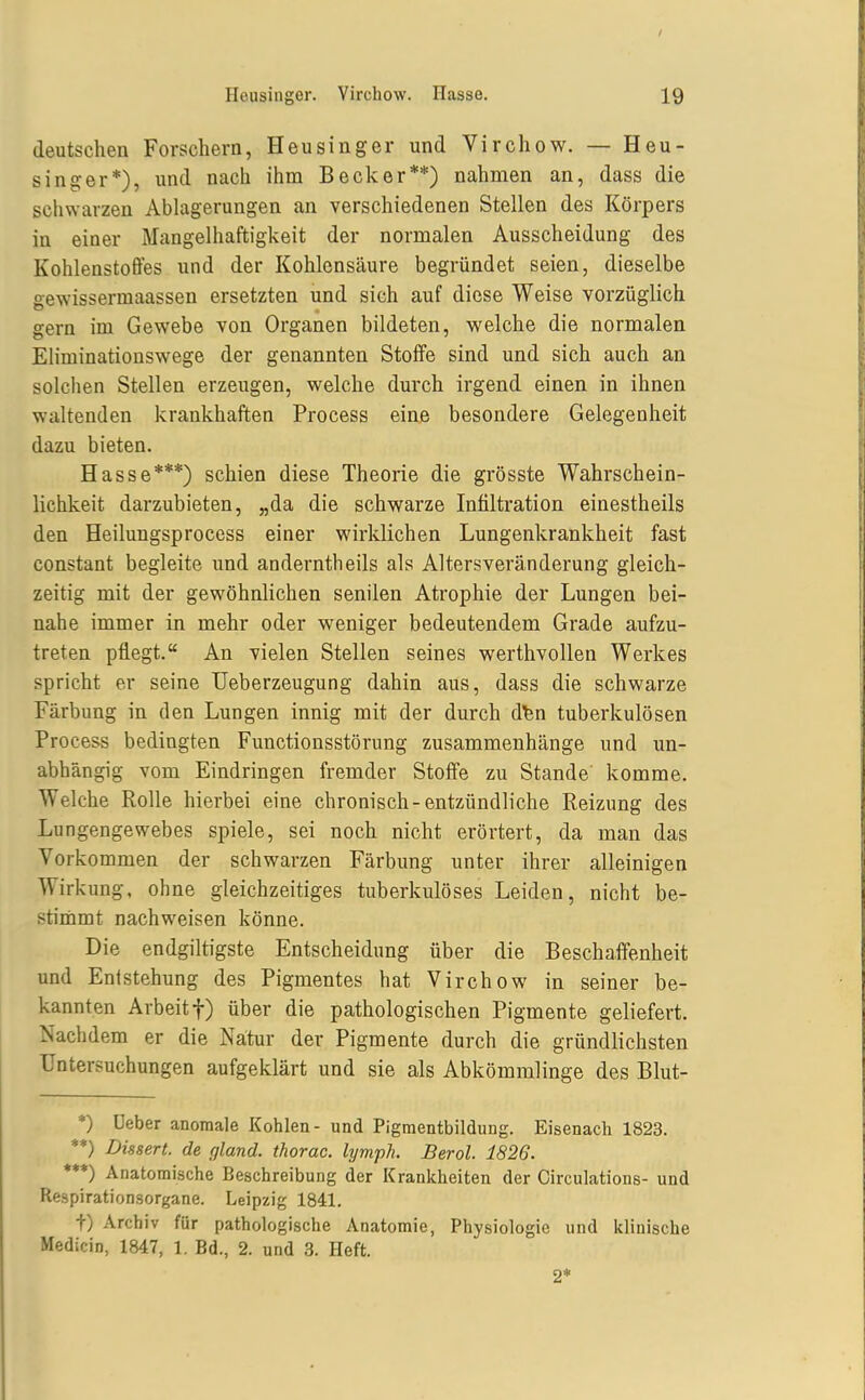 / Heusinger. Virchow. Hasse. 19 deutschen Forschern, Heusinger und Virchow. — Heu- singer*), und nach ihm Becker**) nahmen an, dass die schwarzen Ablagerungen an verschiedenen Stellen des Körpers in einer Mangelhaftigkeit der normalen Ausscheidung des Kohlenstoffes und der Kohlensäure begründet seien, dieselbe gewissermaassen ersetzten und sich auf diese Weise vorzüglich gern im Gewebe von Organen bildeten, welche die normalen Eliminationswege der genannten Stoffe sind und sich auch an solchen Stellen erzeugen, welche durch irgend einen in ihnen waltenden krankhaften Process eine besondere Gelegenheit dazu bieten. Hasse***) schien diese Theorie die grösste Wahrschein- lichkeit darzubieten, „da die schwarze Infiltration einestheils den Heilungsprocess einer wirklichen Lungenkrankheit fast constant begleite und anderntheils als Altersveränderung gleich- zeitig mit der gewöhnlichen senilen Atrophie der Lungen bei- nahe immer in mehr oder weniger bedeutendem Grade aufzu- treten pflegt. An vielen Stellen seines werthvollen Werkes spricht er seine Ueberzeugung dahin aus, dass die schwarze Färbung in den Lungen innig mit der durch dfen tuberkulösen Process bedingten Functionsstörung zusammenhänge und un- abhängig vom Eindringen fremder Stoße zu Stande' komme. Welche Rolle hierbei eine chronisch-entzündliche Reizung des Lu ngengewebes spiele, sei noch nicht erörtert, da man das Vorkommen der schwarzen Färbung unter ihrer alleinigen Wirkung, ohne gleichzeitiges tuberkulöses Leiden, nicht be- stimmt nachweisen könne. Die endgiltigste Entscheidung über die Beschaffenheit und Entstehung des Pigmentes hat Virchow in seiner be- kannten Arbeit t) über die pathologischen Pigmente geliefert. Nachdem er die Natur der Pigmente durch die gründlichsten Untersuchungen aufgeklärt und sie als Abkömmlinge des Blut- *) üeber anomale Kohlen- und Pigmentbildung. Eisenacli 1823. **) Dissen, de gland. thorac. hjmph. Berol. 1826. ***) Anatomische Beschreibung der Krankheiten der Circulations- und Respirationsorgane. Leipzig 1841. t) Archiv für pathologische Anatomie, Physiologie und klinische Medicin, 1847, 1. Bd., 2. und 3. Heft. 2*