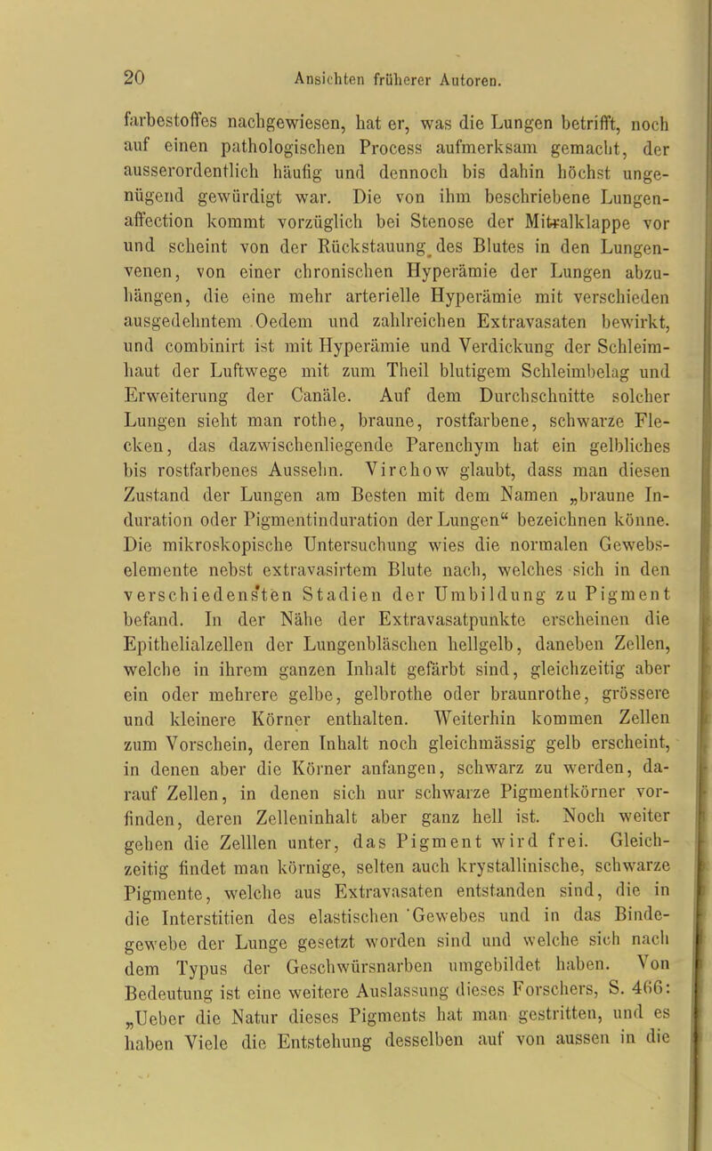 farbestoffes nachgewiesen, hat er, was die Lungen betrifft, noch auf einen pathologischen Process aufmerksam gemaclit, der ausserordentlich häufig und dennoch bis dahin höchst unge- nügend gewürdigt war. Die von ihm beschriebene Lungen- affection kommt vorzüglich bei Stenose der Mitralklappe vor und scheint von der Rückstauung des Blutes in den Lungen- venen, von einer chronischen Hyperämie der Lungen abzu- hängen, die eine mehr arterielle Hyperämie mit verschieden ausgedehntem Oedem und zahlreichen Extravasaten bewirkt, und combinirt ist mit Hyperämie und Verdickung der Schleim- haut der Luftwege mit zum Theil blutigem Schleimbelag und Erweiterung der Canäle. Auf dem Durchschnitte solcher Lungen sieht man rothe, braune, rostfarbene, schwarze Fle- cken, das dazwischenliegende Parenchym hat ein gelbliches bis rostfarbenes Aussehn. Virchow glaubt, dass man diesen Zustand der Lungen am Besten mit dem Namen „braune In- duration oder Pigmentinduration der Lungen bezeichnen könne. Die mikroskopische Untersuchung wies die normalen Gewebs- elemente nebst extravasirtem Blute nach, welches sich in den verschiedens'ten Stadien der Umbildung zu Pigment befand. Li der Nähe der Extravasatpunkte erscheinen die Epithelialzellen der Lungenbläschen hellgelb, daneben Zellen, welche in ihrem ganzen Lihalt gefärbt sind, gleichzeitig aber ein oder mehrere gelbe, gelbrothe oder braunrothe, grössere und kleinere Körner enthalten. Weiterhin kommen Zellen zum Vorschein, deren Inhalt noch gleichmässig gelb erscheint, in denen aber die Körner anfangen, schwarz zu werden, da- rauf Zellen, in denen sich nur schwarze Pigmentkörner vor- finden, deren Zelleninhalt aber ganz hell ist. Noch weiter gehen die Zelllen unter, das Pigment wird frei. Gleich- zeitig findet man körnige, selten auch krystallinische, schwarze Pigmente, welche aus Extravasaten entstanden sind, die in die Interstitien des elastischen Gewebes und in das Binde- gewebe der Lunge gesetzt worden sind und welche sich nach dem Typus der Geschwürsnarben umgebildet haben. Von Bedeutung ist eine weitere Auslassung dieses Forschers, S. 406: „Uebcr die Natur dieses Pigments hat man gestritten, und es haben Viele die Entstehung desselben auf von aussen in die