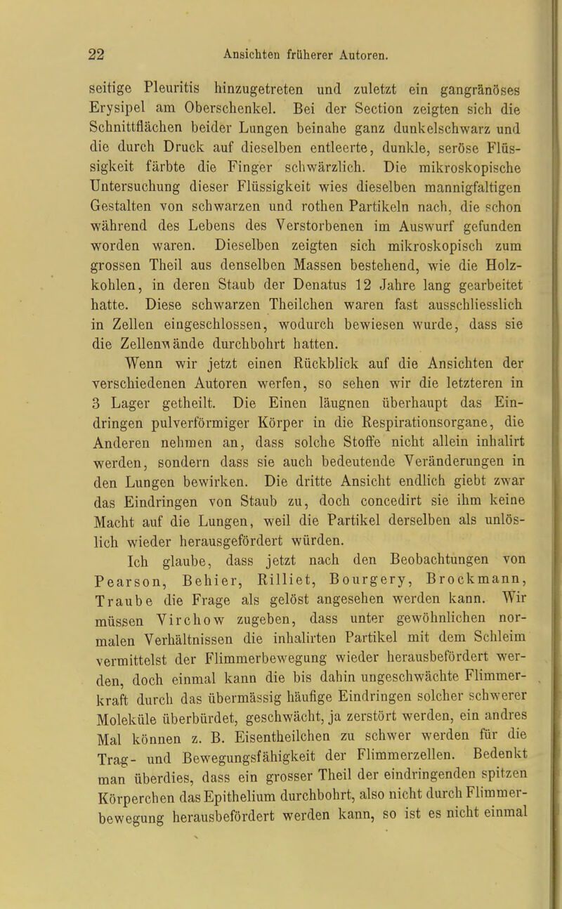 seifige Pleuritis hinzugetreten und zuletzt ein gangränöses Erysipel am Oberschenkel. Bei der Section zeigten sich die Schnittflächen beider Lungen beinahe ganz dunkelschwarz und die durch Druck auf dieselben entleerte, dunkle, seröse Flüs- sigkeit färbte die Finger schwärzlich. Die mikroskopische Untersuchung dieser Flüssigkeit wies dieselben mannigfaltigen Gestalten von schwarzen und rothen Partikeln nach, die schon während des Lebens des Verstorbenen im Auswurf gefunden worden waren. Dieselben zeigten sich mikroskopisch zum grossen Theil aus denselben Massen bestehend, wie die Holz- kohlen, in deren Staub der Denatus 12 Jahre lang gearbeitet hatte. Diese schwarzen Theilchen waren fast ausschliesslich in Zellen eingeschlossen, wodurch bewiesen wurde, dass sie die ZellenMände durchbohrt hatten. Wenn wir jetzt einen Rückblick auf die Ansichten der verschiedenen Autoren werfen, so sehen wir die letzteren in 3 Lager getheilt. Die Einen läugnen überhaupt das Ein- dringen pulverförmiger Körper in die Respirationsorgane, die Anderen nehmen an, dass solche Stoffe nicht allein inhalirt werden, sondern dass sie auch bedeutende Veränderungen in den Lungen bewirken. Die dritte Ansicht endlich giebt zwar das Eindringen von Staub zu, doch concedirt sie ihm keine Macht auf die Lungen, weil die Partikel derselben als unlös- lich wieder herausgefördert würden. Ich glaube, dass jetzt nach den Beobachtungen von Pearson, Behier, Rilliet, Bourgery, Brockmann, Traube die Frage als gelöst angesehen werden kann. Wir müssen Virchow zugeben, dass unter gewöhnlichen nor- malen Verhältnissen die inhalirten Partikel mit dem Schleim vermittelst der Flimmerbewegung wieder herausbefördert wer- den, doch einmal kann die bis dahin ungeschwächte Flimmer- kraft durch das übermässig häufige Eindringen solcher schwerer Moleküle überbürdet, geschwächt, ja zerstört werden, ein andres Mal können z. B. Eisentheilchen zu schwer werden für die Trag- und Bewegungsfähigkeit der Flimmerzellen. Bedenkt man überdies, dass ein grosser Theil der eindringenden spitzen Körperchen das Epithelium durchbohrt, also nicht durch Flimmer- bewegung herausbefördert werden kann, so ist es nicht einmal