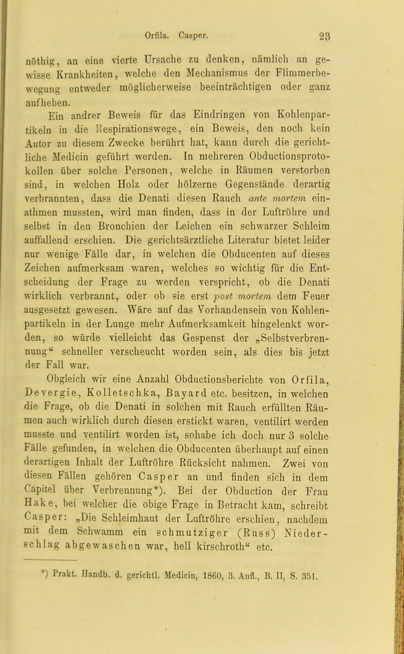 nöthig, an eine vierte Ursache zu denken, nämlich an ge- wisse Krankheiten, welche den Mechanismus der Flimmerbe- wegung entweder möglicherweise beeinträchtigen oder ganz aufheben. Ein andrer Beweis für das Eindringen von Kohlenpar- tikeln in die Iiespirationswege, ein Beweis, den noch kein Autor zu diesem Zwecke berührt hat, kann durch die gericht- liche Medicin geführt werden. In mehreren Obductionsproto- kollen über solche Personen, welche in Räumen verstorben sind, in welchen Holz oder hölzerne Gegenstände derartig verbrannten, dass die Denati diesen Rauch ante mortem ein- athmen mussten, ward man linden, dass in der Luftröhre und selbst in den Bronchien der Leichen ein schwarzer Schleim auffallend erschien. Die gerichtsärztliche Literatur bietet leider nur w^enige Fälle dar, in welchen die Obducenten auf dieses Zeichen aufmerksam waren, welches so wichtig für die Ent- scheidung der Frage zu werden verspricht, ob die Denati wirklich verbrannt, oder ob sie erst post mortem dem Feuer ausgesetzt gewesen. Wäre auf das Vorhandensein von Kohlen- partikeln in der Lunge mehr Aufmerksamkeit hingelenkt wor- den, so würde vielleicht das Gespenst der „Selbstverbren- nung schneller verscheucht worden sein, als dies bis jetzt der Fall war. Obgleich wir eine Anzahl Obductionsberichte von Orfila, Devergie, Kolletschka, Bayard etc. besitzen, in welchen die Frage, ob die Denati in solchen mit Rauch erfüllten Räu- men auch wirklich durch diesen erstickt waren, ventilirt werden musste und ventilirt worden ist, sohabe ich doch nur 3 solche Fälle gefunden, in welchen die Obducenten überhaupt auf einen derartigen Inhalt der Luftröhre Rücksicht nahmen. Zwei von diesen Fällen gehören Casper an und finden sich in dem Capitel über Verbrennung*). Bei der Obduction der Frau Hake, bei welcher die obige Frage in Betracht .kam, schreibt Casper: „Die Schleimhaut der Luftröhre erschien, nachdem mit dem Schwamm ein schmutziger (Russ) Nieder- schlag abgewaschen war, hell kirschroth etc. *) Prakt. Handb. d. gerichtl. Medicin, 1860, 3. Aufl., B. II, S. 351,