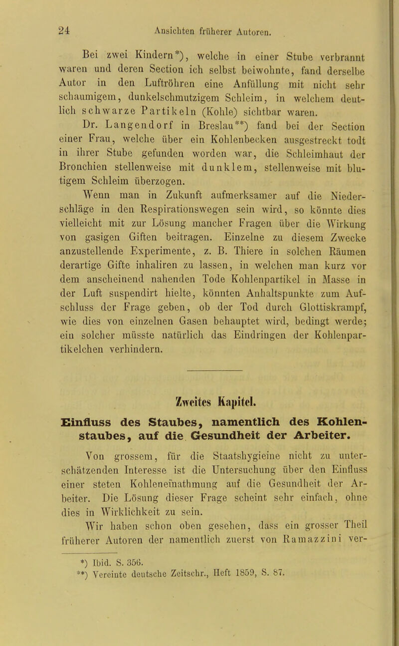 Bei zwei Kindern*), welche in einer Stube verbrannt waren und deren Section ich selbst beiwohnte, fand derselbe Autor in den Luftröhren eine Anlüllung mit nicht sehr schaumigem, dunkelschmutzigem Schleim, in welchem deut- lich schwarze Partikeln (Kohle) sichtbar waren. Dr. Langendorf in Breslau**) fand bei der Section einer Frau, welche über ein Kohlenbecken ausgestreckt todt in ihrer Stube gefunden worden war, die Schleimhaut der Bronchien stellenweise mit dunklem, stellenweise mit blu- tigem Schleim überzogen. Wenn man in Zukunft aufmerksamer auf die Nieder- schläge in den Respirationswegen sein wird, so könnte dies vielleicht mit zur Lösung mancher Fragen über die Wirkung von gasigen Giften beitragen. Einzelne zu diesem Zwecke anzustellende Experimente, z. B, Thiere in solchen Räumen derartige Gifte inhaliren zu lassen, in welchen man kurz vor dem anscheinend nahenden Tode Kohlenpartikel in Masse in der Luft suspendirt hielte, könnten Anhaltspunkte zum Auf- schluss der Frage geben, ob der Tod durch Glottiskrampf, wie dies von einzelnen Gasen behauptet wird, bedingt werde; ein solcher müsste natürlich das Eindringen der Kohleupar- tikeichen verhindern. Zweites Kapitel. Einfluss des Staubes, namentlich des Kohlen- staubes, auf die Gesundheit der Arbeiter. Von grossem, für die Staatshygieine nicht zu unter- schätzenden Interesse ist die Untersuchung über den Einfluss einer steten Kohlenei'nathmung auf die Gesundheit der Ar- beiter. Die Lösung dieser Frage scheint sehr einfach, ohne dies in Wirklichkeit zu sein. Wir haben schon oben gesehen, dass ein grosser Tlieil früherer Autoren der namentlich zuerst von Ramazzini ver- *) Ibid. S. 356. **) Vereinte deutsche Zeitschr., lieft 1859, S. 87.