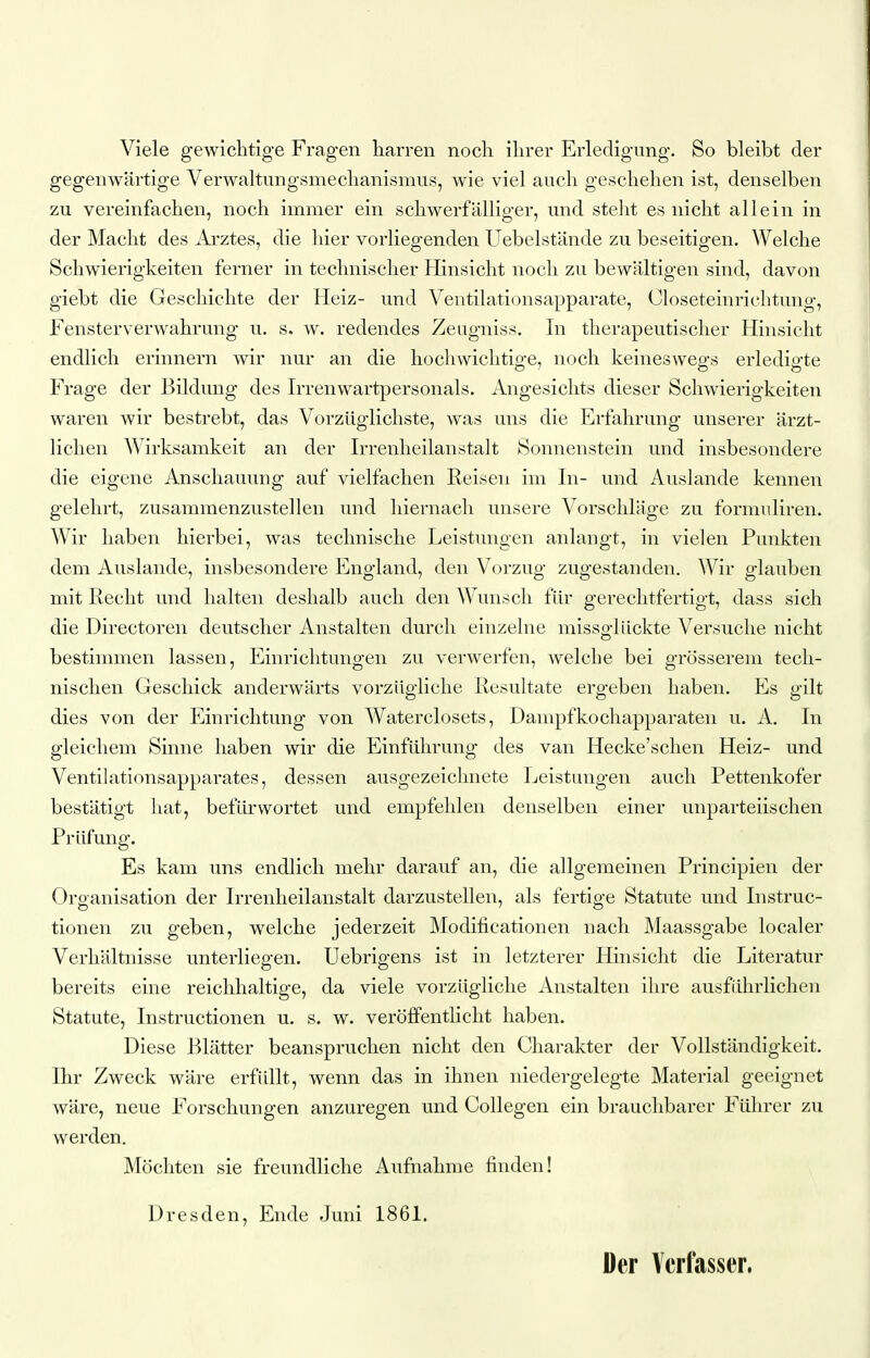 Viele gewichtige Fragen liarren noch ihrer Erledigung. So bleibt der gegenwärtige Verwaltungsmechanismus, wie viel auch geschehen ist, denselben zu vereinfachen, noch immer ein schwerfälliger, und steht es nicht allein in der Macht des Arztes, die hier vorliegenden Uebelstände zu beseitigen. Welche Schwierigkeiten ferner in technischer Hinsicht noch zu bewältigen sind, davon giebt die Geschichte der Heiz- und Ventilationsapparate, Oloseteinrichtung, Fensterverwahrung u. s. w. redendes Zeugniss. In therapeutischer Hinsicht endlich erinnern wir nur an die hochwichtige, noch keineswegs erledigte Frage der Bildung des Irrenwartpersonals. Angesichts dieser Schwierigkeiten waren wir bestrebt, das Vorzüglichste, was uns die Erfahrung unserer ärzt- lichen Wirksamkeit an der Irrenheilanstalt Sonnenstein und insbesondere die eigene Anschauung auf vielfachen Reisen im In- und Auslande kennen gelehrt, zusammenzustellen und hiernach unsere Vorschläge zu formuliren. Wir haben hierbei, was technische Leistungen anlangt, in vielen Punkten dem Auslande, insbesondere England, den Vorzug zugestanden. Wir glauben mit Recht und halten deshalb auch den Wunsch für gerechtfertigt, dass sich die Directoren deutscher Anstalten durch einzelne missglückte Versuche nicht bestimmen lassen, Einrichtungen zu verwerfen, welche bei grösserem tech- nischen Geschick anderwärts vorzügliche Resultate ergeben haben. Es gilt dies von der Einrichtung von Waterclosets, Dampfkochapparaten u. A. In gleichem Sinne haben wir die Einführung des van Hecke'schen Heiz- und Ventilationsapparates, dessen ausgezeichnete Leistungen auch Pettenkofer bestätigt hat, befürwortet und empfehlen denselben einer unparteiischen Prüfung. Es kam uns endlich mehr darauf an, die allgemeinen Principien der Organisation der Irrenheilanstalt darzustellen, als fertige Statute und Instruc- tionen zu geben, welche jederzeit Modificationen nach Maassgabe localer Verhältnisse unterliegen, Uebrigens ist in letzterer Hinsicht die Literatur bereits eine reichhaltige, da viele vorzügliche Anstalten ihre ausführlichen Statute, Instructionen u. s. w. veröffentlicht haben. Diese Blätter beanspruchen nicht den Charakter der Vollständigkeit. Ihr Zweck wäre erfiült, wenn das in ihnen niedergelegte Material geeignet wäre, neue Forschungen anzuregen und Collegen ein brauchbarer Fülirer zu werden. Möchten sie freundliche Aufnahme finden! Dresden, Ende Juni 1861. Der Ycii^sser.