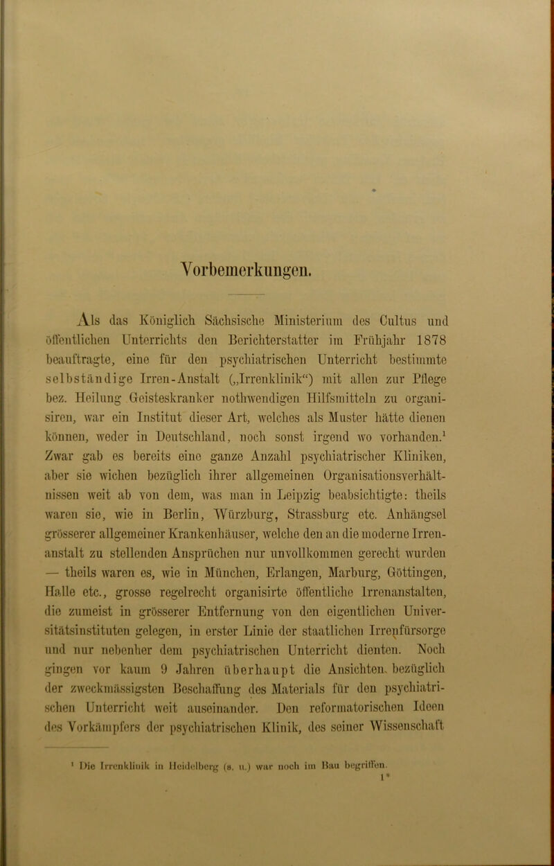 Vorbemerkungen. Als das Königlich Sächsische Ministerium des Cultus und öffentlichen Unterrichts den Berichterstatter im Frühjahr 1878 beauftragte, eine für den psychiatrischen Unterricht bestimmte selbständige Irren-Anstalt („Irrenklinik“) mit allen zur Fliege bez. Heilung Geisteskranker nothwendigen Hilfsmitteln zu organi- siren, war ein Institut dieser Art, welches als Muster hätte dienen können, weder in Deutschland, noch sonst irgend wo vorhanden.1 Zwar gab es bereits eine ganze Anzahl psychiatrischer Kliniken, aber sie wichen bezüglich ihrer allgemeinen Organisationsverhält- nissen weit ab von dem, was man in Leipzig beabsichtigte: theils waren sie, wie in Berlin, Würzburg, Strassburg etc. Anhängsel grösserer allgemeiner Krankenhäuser, welche den an die moderne Irren- anstalt zu stellenden Ansprüchen nur unvollkommen gerecht wurden — theils waren es, wie in München, Erlangen, Marburg, Göttingen, Halle etc., grosse regelrecht organisirte öffentliche Irrenanstalten, die zumeist in grösserer Entfernung von den eigentlichen Univer- sitätsinstituten gelegen, in erster Linie der staatlichen Irrenfürsorge und nur nebenher dem psychiatrischen Unterricht dienten. Koch gingen vor kaum 9 Jahren überhaupt die Ansichten, bezüglich der zweckmässigsten Beschaffung des Materials für den psychiatri- schen Unterricht weit auseinander. Den reformatorischen Ideen des Vorkämpfers der psychiatrischen Klinik, dos seiner Wissenschaft 1 Die Irrenkliuik in Heidelberg (8. u.j war noch im Bau begriffen. 1*