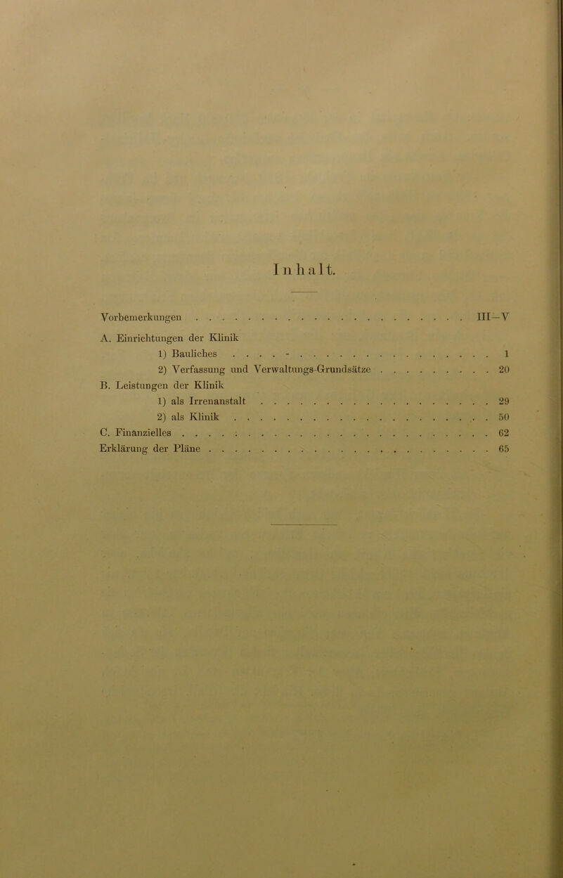 I n h a 11. Vorbemerkungen III—V A. Einrichtungen der Klinik 1) Bauliches .... - 1 2) Verfassung und Verwaltungs-Grundsätze 20 B. Leistungen der Klinik 1) als Irrenanstalt 29 2) als Klinik 50 C. Finanzielles 62 Erklärung der Pläne 65