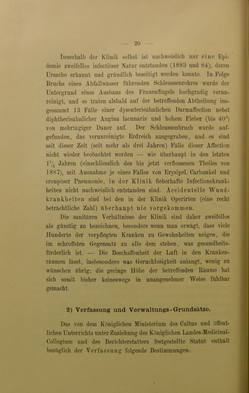 Innerhalb der Klinik selbst ist nachweislich nur eine Epi- demie zweifellos infectiöser Natur entstanden (1883 und 84), deren Ursache erkannt und gründlich beseitigt werden konnte. In Folge Bruchs eines Abfallwässer führenden Schleussenrohres wurde der Untergrund eines Ausbaus des Frauenflügels hochgradig verun- reinigt, und es traten alsbald auf der betreffenden Abtheilung ins- gesammt 13 Fälle einer dysenterieähnlichen Darmaffection nebst diphtherieähnlicher Angina lacunaris und hohem Fieber (bis 40°) von mehrtägiger Dauer auf. Der Schleussenbruch wurde auf- gefunden, das verunreinigte Erdreich ausgegraben, und es sind seit dieser Zeit (seit mehr als drei Jahren) Fälle dieser Affection nicht wieder beobachtet worden — wie überhaupt in den letzten U/s Jahren (einschliesslich des bis jetzt verflossenen Theiles von 1887), mit Ausnahme je eines Falles von Erysipel, Carbunkel und croupöser Pneumonie, in der Klinik fieberhafte Infectionskrank- heiten nicht nachweislich entstanden sind. Accidentelle Wund- krankheiten sind bei den in der Klinik Operirten (eine recht beträchtliche Zahl) überhaupt nie vorgekommen. Die sanitären Verhältnisse der Klinik sind daher zweifellos als günstig zu bezeichnen, besonders wenn man erwägt, dass viele Hunderte der verpflegten Kranken zu Gewohnheiten neigen, die im schroffsten Gegensatz zu alle dem stehen, was gesundheits- förderlich ist. — Die Beschaffenheit der Luft in den Kranken- räumen lässt, insbesondere was Geruchlosigkeit anlangt, wenig zu wünschen übrig; die geringe Höhe der betreffenden Räume hat sich somit bisher keineswegs in unangenehmer Weise fühlbar gemacht. 2) Verfassung und Verwaltungs- Grundsätze. Das von dem Königlichen Ministerium des Cultus und öffent- lichen Unterrichts unter Zuziehung des Königlichen Landes-Medicinal- Collegium und des Berichterstatters festgestellte Statut enthält bezüglich der Verfassung folgende Bestimmungen: