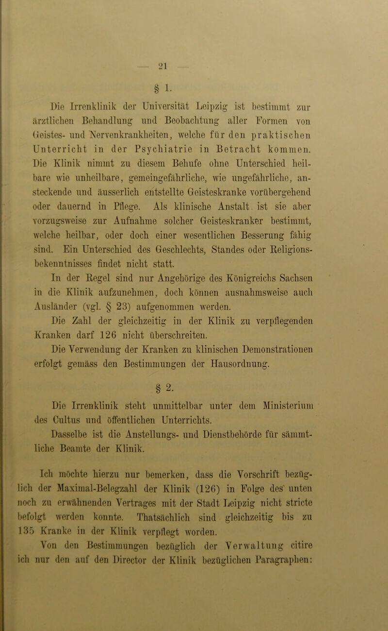 § 1. Die Irrenklinik der Universität Leipzig ist bestimmt zur ärztlichen Behandlung und Beobachtung aller Formen von (leistes- und Nervenkrankheiten, Avelche für den praktischen Unterricht in der Psychiatrie in Betracht kommen. Die Klinik nimmt zu diesem Behufe ohne Unterschied heil- bare wie unheilbare, gemeingefährliche, wie ungefährliche, an- steckende und äusserlich entstellte Geisteskranke vorübergehend oder dauernd in Pflege. Als klinische Anstalt ist sie aber vorzugsweise zur Aufnahme solcher Geisteskranker bestimmt, welche heilbar, oder doch einer wesentlichen Besserung fähig sind. Ein Unterschied des Geschlechts, Standes oder Religions- bekenntnisses findet nicht statt. In der Regel sind nur Angehörige des Königreichs Sachsen in die Klinik aufzunehmen, doch können ausnahmsweise auch Ausländer (vgl. § 23) aufgenommen werden. Die Zahl der gleichzeitig in der Klinik zu verpflegenden Kranken darf 126 nicht überschreiten. Die Verwendung der Kranken zu klinischen Demonstrationen erfolgt gemäss den Bestimmungen der Hausordnung. § 2. Die Irrenklinik steht unmittelbar unter dem Ministerium des Cultus und öffentlichen Unterrichts. Dasselbe ist die Anstellungs- und Dienstbehörde für sämmt- liche Beamte der Klinik. Ich möchte hierzu nur bemerken, dass die Vorschrift bezüg- lich der Maximal-Belegzahl der Klinik (126) in Folge des' unten noch zu erwähnenden Vertrages mit der Stadt Leipzig nicht stricte befolgt werden konnte. Thatsächlich sind gleichzeitig bis zu 135 Kranke in der Klinik verpflegt worden. Von den Bestimmungen bezüglich der Verwaltung citire ich nur den auf den Director der Klinik bezüglichen Paragraphen: