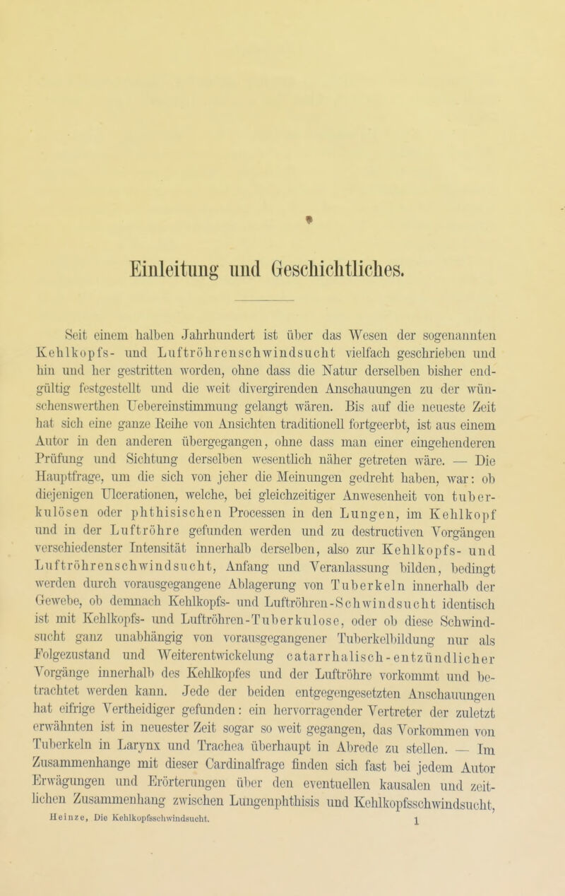 Einleitung und Gescliichtliclies. Seit einem halben Jahrhundert ist ü])er das Wesen der sogenannten Kehlkopfs- und Liiftröhrenschwindsucht vielfach geschrieben und hin und her gestritten worden, ohne dass die Natur derselben bisher end- gültig festgestellt und die weit divergirenden Anschauungen zu der wün- schenswerthen üebereinstimmung gelangt wären. Bis auf die neueste Zeit hat sich eine ganze Reihe von Ansichten traditionell fortgeerbt, ist aus einem Autor in den anderen übergegangen, ohne dass man einer eingehenderen Prüfimg und Sichtung derselben wesenthch näher getreten wäre. — Die Hauptfrage, um die sich von jeher die Meinungen gedreht haben, war: ob diejenigen Ulcerationen, welche, bei gleichzeitiger Anwesenheit von tuber- kulösen oder phthisischen Processen in den Lungen, im Kehlkopf und in der Luftröhre gefunden werden und zu destructiven Vorgängen verschiedenster Intensität innerhalb derselben, also zur Kehlkopfs- und Luftröhren schwind SU cht, Anfang und Veranlassung bilden, bedingt werden dmch vorausgegangene Ablagerung von Tuberkeln innerhalb der Gewebe, ob demnach Kehlkopfs- und Luftröhren-Schwindsucht identisch ist mit Kehlkopfs- und Luftröhren-Tuberkulose, oder ob diese Schwind- sucht ganz unabhängig von vorausgegangener Tuberkellnldung nur als Folgezustand und Weiterentwickelung c a t a r r h a 1 i s c h - e n t z ü n d 1 i c h e r Vorgänge innerhalb des Kehlkopfes und der Luftröhre vorkommt und be- trachtet werden kann. Jede der beiden entgegengesetzten Anschauungen hat eifrige Vertheidiger gefunden: ein hervorragender Vertreter der zuletzt erwähnten ist in neuester Zeit sogar so weit gegangen, das Vorkommen von Tuberkeln in Larynx und Trachea überhaupt in Abrede zu stellen. — Im Zusammenhange mit dieser Cardinalfi-age finden sich fast bei jedem Autor Erwägungen und Erörterungen über den eventuellen kausalen und zeit- lichen Zusammenhang zwischen Lungenphthisis und Kehlkopfsschwindsucht,