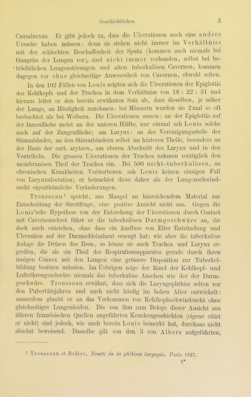 Causaluexus. Er gibt jedocli zu, dass die Ulcerationen noch eine andere Ursache hal)en müssen: denn sie stehen nicht immer im Verhältniss mit der schlechten Beschafteuheit der Sputa (kommen auch niemals hei Gangrän der Lungen vor), sind nicht immer vorhanden, selbst bei be- • trächtlichen Lungenstörungen und alten tuberkulösen Cavernen, kommen dagegen vor ohne gleichzeitige Anwesenheit von Cavernen, obwohl selten. In den 102 Fällen von Louis zeigten sich die Ulcerationen der Epigiottis des Kehlkopfs und der Trachea in dem Verhältniss von 18 : 22 : 31 und hieraus leitet er den bereits erwähnten Satz ab, dass dieselben, je näher der Lunge, an Häufigkeit zunehmen: bei Männern wurden sie 2 mal so oft beobachtet als bei Weibern. Die Ulcerationen sassen: an der Epigiottis auf der Innenfläche meist an der unteren Hälfte, nur einmal sah Louis solche auch auf der Zungenfläche; am Larynx: an der Vereinigungsstelle der Stimmliänder, an den Stimmbändern selbst im hinteren Theile, besonders an der Basis der cart. arytaen., am oberen Abschnitt des Larynx und in den Ventrikeln. Die grossen Ulcerationen der Trachea nahmen vorzüghch den membranösen Theil der Trachea ein. Bei 500 nicht-tuberkulösen, an chi-onischcn Krankheiten Verstorbenen sah Louis keinen einzigen Eall von Larynxulceration; er betrachtet diese daher als der Lungenschwind- sucht eigenthünüiche Veränderungen. Trousseau^ si3richt, aus Mangel an hinreichendem Material zur Entscheidung der Streitfrage, eine positive Ansicht nicht aus. Gegen die Louis'sehe Hypothese von der Entstehung der Ulcerationen durch Contact mit Cavernensekret führt er die tuberkulösen Darmgeschwüre an, die doch auch entstehen, ohne dass ein Ausfluss von Eiter Entzündung und Ulceration auf der Darmschleimhaut erzeugt hat: wie aber die tuberkuli)se Anlage (üe Drüsen des Ileon, so könne sie auch Trachea und Larynx er- greifen, che als ein Theil des Eespirationsapparates gerade durch ihren innigen Connex mit den Lungen eine grössere Disj)osition zur Tuberkel- bildung besitzen müssten. Im Uebrigcn zeige der Uand der Kehlkopf- und Luftröhrengeschwüre niemals das tuberkulöse Ansehen wie der der Darm- geschwüre. Trousseau erwähnt, dass sich die Laryngophthise selten vor den Pubertätsjahren und auch nicht häufig im hohen Alter entwickelt: ausserdem glaubt er an das Vorkommen von Kehlkopfsschwindsucht ohne gleichzeitiges Lungenleiden. Die von ihm zum Belege dieser Ansicht aus älteren französischen Quellen angeführten Krankengeschichten (eigene citirt er nicht) sind jedoch, wie auch bereits Louis bemerkt hat, durchaus nicht absolut beweisend. Dasselbe gilt von den 8 von Alb er s aufgeführten, Trousseau et Belloc, TraitS de la pMhisie laryngk. ParLs 1827. 1*
