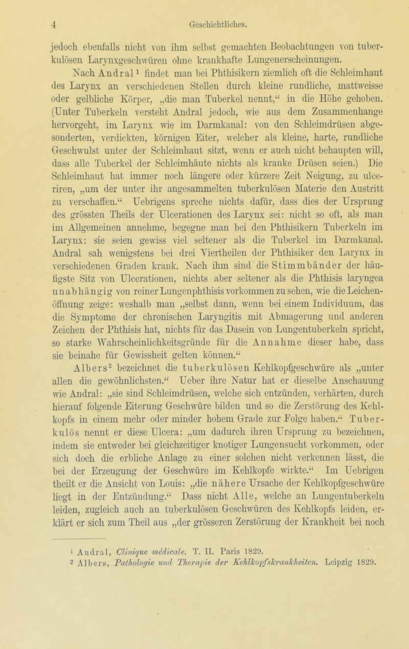 jedoch ebenfalls nicht von ihm selbst gemachten Beobachtungen von tuber- kulösen Larynxgeschwüren ohne krankhafte Lungenerscheinungen. Nach AndraP findet man bei Phthisikeru ziemhch oft die Schleimhaut des Larynx an verschiedenen Stellen durch kleine rundliche, mattweisse oder gelbhche Körper, „die man Tuberkel nennt, in die Höhe gehoben. (Unter Tuberkeln versteht Andral jedoch, wie aus dem Zusammenhange hervorgeht, im Larynx wie im Darmkanal: von den Schleimdrüsen abge- sonderten, vercückten, körnigen Eiter, welcher als kleine, harte, rundhche Geschmilst unter der Schleimhaut sitzt, wenn er auch nicht behaupten will, dass alle Tuberkel der Schleimhäute nichts als kranke Drüsen seien.) Die Schleimhaut hat immer noch längere oder kürzere Zeit Neigung, zu ulce- riren, „um der unter ihr angesammelten tuberkulösen Materie den Austritt zu verschaffen. Uebrigens spreche nichts dafür, dass dies der Ursprung des grössten Theils der Ulcerationen des Larynx sei: nicht so oft, als man im Allgemeinen annehme, begegne man bei den Phthisikeru Tuberkeln im Larynx: sie seien gewiss viel seltener als die Tuberkel im Darmkanal. Andi-al sah wenigstens bei drei Yiertheilen der Phthisiker den Larynx in verschiedenen Graden krank. Nach ihm sind die Stimmbänder der häu- figste Sitz von Ulcerationen, nichts aber seltener als die Phthisis larjmgea unabhängig von reiner Lungenphthisis vorkommen zu sehen, wie die Leichen- öffnung zeige: weshalb man „selbst dann, wenn bei einem Individuum, das die Symptome der chronischen Laryngitis mit Abmagerung und anderen Zeichen der Phthisis hat, nichts für das Dasein von Lungentuberkeln spricht, so starke Wahrscheinlichkeitsgrüude für die Annahme dieser habe, dass sie beinahe für Gewissheit gelten können. Albers^ bezeichnet die tuberkulösen Kehlkopfgeschwüre als „unter allen die gewöhnlichsten. Ueber ihre Natur hat er dieselbe Anschauung wie Andral: „sie sind Schleimdrüsen, welche sich entzünden, verhärten, durch hierauf folgende Eiterung Geschwüre bilden und so die Zerstörung des Kehl- kopfs in einem mehr oder minder hohem Grade zur Folge haben. Tuber- kulös nennt er diese Ulcera: „um dadurch ihren Ursprung zu bezeichnen, indem sie entweder bei gleichzeitiger knotiger Lungensucht vorkommen, oder sich doch die erbhche Anlage zu einer solchen nicht verkennen lässt, die bei der Erzeugung der Geschwüre im Kehlkopfe wirkte. Im Uebrigen theilt er die Ansicht von Louis: „die nähere Ursache der Kehlkopfgeschwüre liegt in der Entzündung. Dass nicht Alle, welche an Lungentuberkeln leiden, zugleich auch an tuberkulösen Geschwüren des Kehlkopfs leiden, er- klärt er sich zum Theil aus „der gi-össeren Zerstörung der Krankheit bei noch 1 Audral, CUnique medicale. T, II. Paris 1829. 2 Albers, Pathologie und Therapie der KehlkopfshranJcheiten. Leipzig 1829.