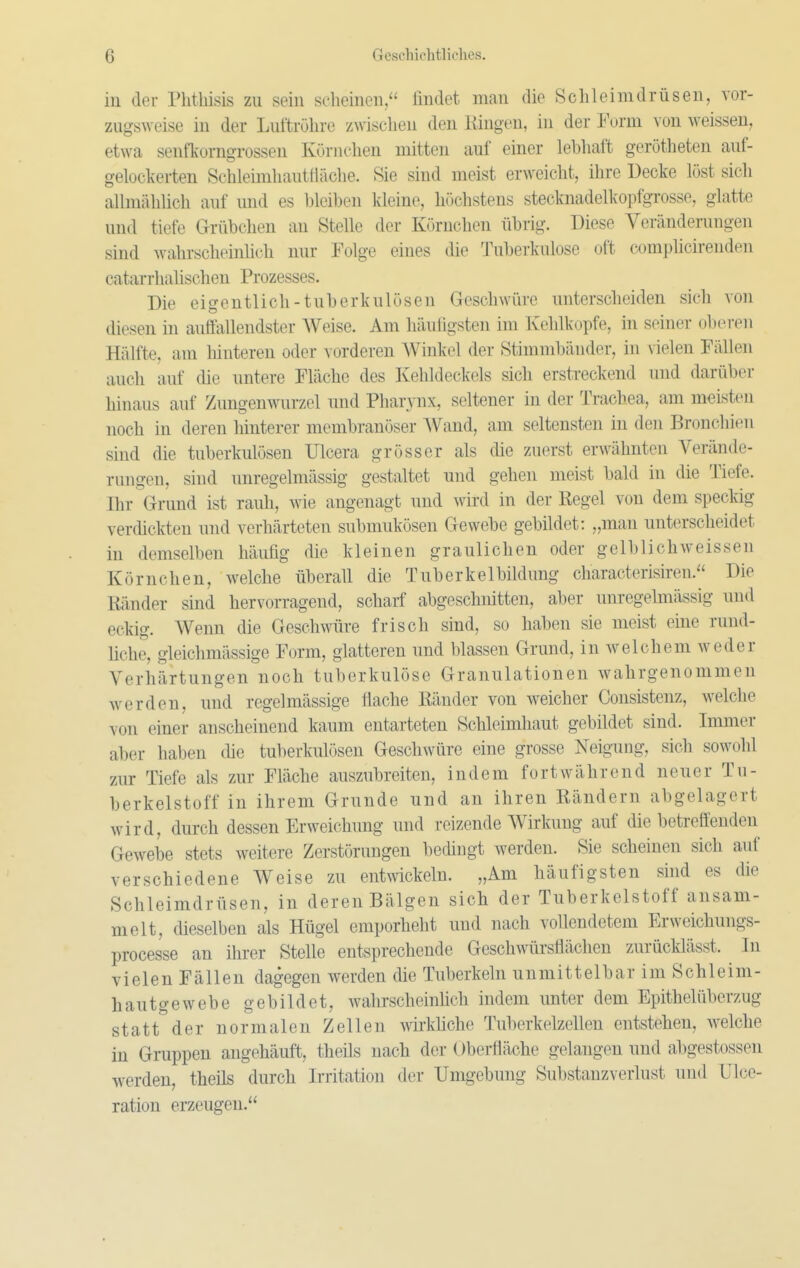 in der Phtbisis zu sein sclieinen/' findet man die Schleimdrüsen, vor- zugsweise in der Luftröhre zwischen den Hingen, in der Form von weissen, etwa senfkorngrossen Körnchen mitten auf einer lebhaft gerötheten auf- geloclverten Schleimhautfläche. Sie sind meist erweicht, ihre Decke löst sich allmählich auf und es bleiben kleine, höchstens stecknadelkopfgrosse, glatte und tiefe Grübchen an Stelle der Körnchen übrig. Diese Veränderungen sind wahrscheinhch nur Folge eines die Tuberkulose oft complicireuden catarrhahschen Prozesses. Die eigentlich-tuberkulösen Geschwüre unterscheiden sich von diesen ni auffallendster Weise. Am häuligsten im Kehlkupfe, in seiner oberen Hälfte, am hinteren oder ^ orderen Winkel der Stimmbänder, in vielen Fällen auch auf die untere Fläche des Kehldeckels sich erstreckend und darüber hinaus auf Zungenwurzel und Pharynx, seltener in der Trachea, am meisten noch in deren hinterer membranöser AVand, am seltensten in den Bronchien sind die tuberkulösen Ulcera grösser als die zuerst erwähnten Verände- rungen, sind unregelmässig gestaltet und gehen meist bald in die Tiefe. Ihr Grund ist rauh, wie angenagt und wird in der Regel von dem speckig verdickten und verhärteten submukösen Gewebe gebildet: „man unterscheidet in demselben häufig die kleinen graulichen oder gelblichweissen Körnchen, welche überall die Tuberkelbildung characterisiren. Die Ränder sind hervorragend, scharf abgeschnitten, aber unregelmässig und eckig. Wenn die Geschwüre frisch sind, so haben sie meist eine rund- liche, gleichmässige Form, glatteren und blassen Grund, in welchem weder Verhärtungen noch tuberkulöse Granulationen wahrgenommen werden, und regelmässige flache Ränder von weicher Consistenz, welche von einer anscheinend kaum entarteten Schleimhaut gebildet sind. Immer aber haben die tuberkulösen Geschwüre eine grosse Neigung, sich sowohl zur Tiefe als zur Fläche auszubreiten, indem fortwährend neuer Tu- berkelstoff in ihrem Grunde und an ihren Rändern abgelagert wird, durch dessen Erweichung und reizende Wirkung auf die betreffenden Gewebe stets weitere Zerstörungen bedingt werden. Sie scheinen sich auf verschiedene Weise zu entwickeln. „Am häufigsten sind es die Schleimdrüsen, in deren Bälgen sich der Tuberkelstoff ansam- melt, dieselben als Hügel emporhebt und nach vollendetem Erweichungs- processe an ihrer Stelle entsprechende Geschwürsflächen zurücklässt. In vielen Fällen dagegen werden die Tuberkeln unmittelbar im Schleim- hau tge webe gebildet, wahrscheinhch indem unter dem Epithelüberzug statt der normalen Zellen wii-kliche Tuberkelzellen entstehen, welche in Gruppen angehäuft, theüs nach der Oberfläche gelangen und abgestossen werden, theils durch Irritation der Umgebung Substanzverlust und Ulce- ration erzeugen.