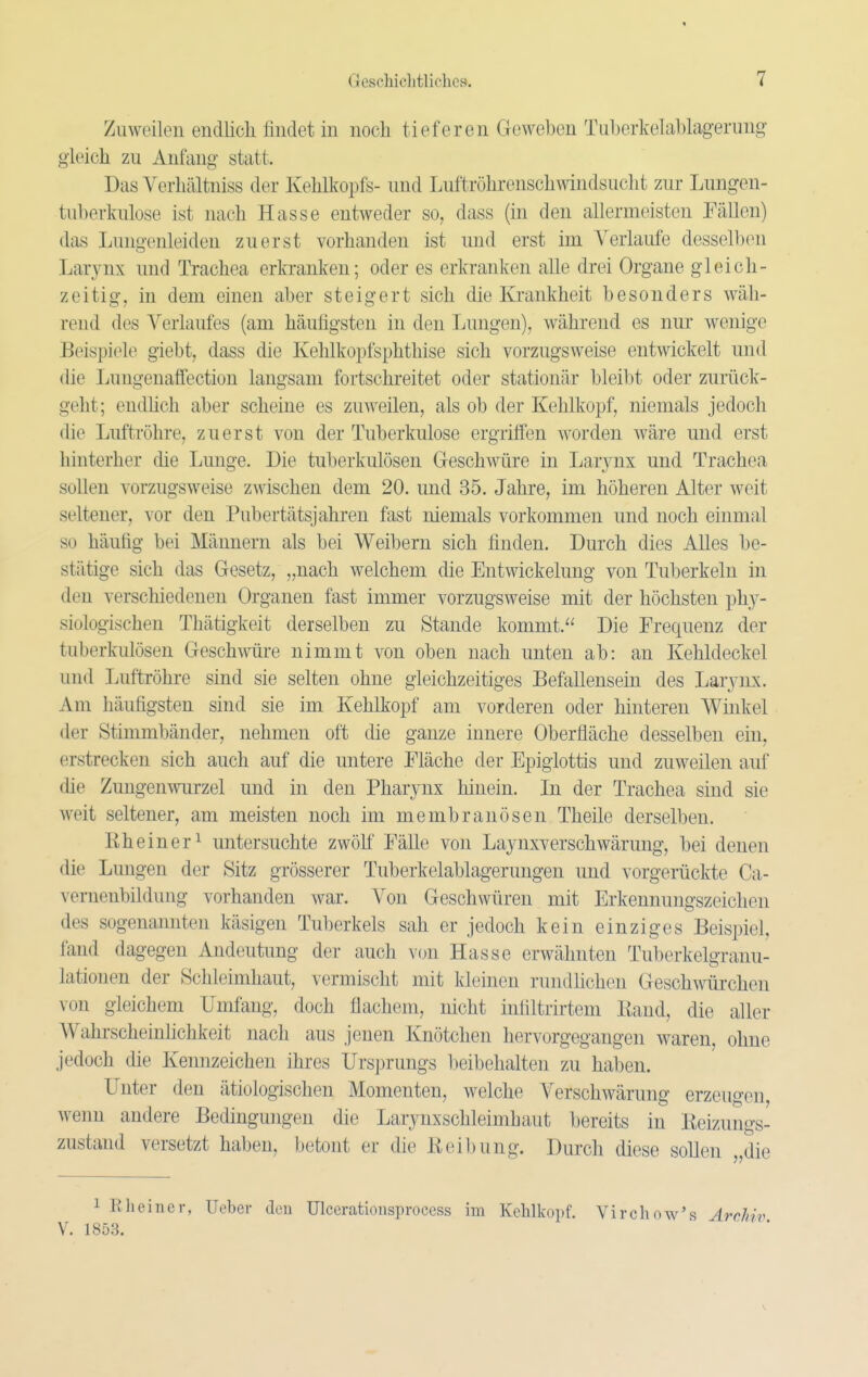 Zuweilen endlicli findet in noch tieferen Geweben Tuberkela1)lagerung gleich zu Anfang statt. Das Verhältniss der Kehlkopfs- und Luftröhrenschwindsucht zur Lungen- tuberkulose ist nach Hasse entweder so, dass (in den allermeisten Tällen) das Lungenleiden zuerst vorhanden ist und erst im Verlaufe desselben Larynx und Trachea erkranken; oder es erkranken alle drei Organe gleich- zeitig, in dem einen aber steigert sich die Krankheit besonders wäh- rend des Verlaufes (am häutigsten in den Lungen), während es nur wenige Beispiele giebt, dass die Kehlkopfsphthise sich vorzugsweise entwickelt und die Lungenaffection langsam fortschreitet oder stationär bleibt oder zurück- geht; eudhch aber scheine es zuweilen, als ob der Kehlkopf, niemals jedoch die Luftröhre, zuerst von der Tuberkulose ergriffen worden wäre und erst hinterher die Lunge. Die tuberkulösen Geschwüre in Larj^nx und Trachea sollen vorzugsweise zwischen dem 20. und 35. Jahre, im höheren Alter weit seltener, vor den Pubertätsjahren fast niemals vorkommen und noch einmal so häutig bei Männern als bei Weibern sich finden. Durch dies Alles be- stätige sich das Gesetz, „nach welchem die Entwickelung von Tuberkeln in den verschiedenen Organen fast immer vorzugsweise mit der höchsten phy- siologischen Thätigkeit derselben zu Stande kommt. Die Frequenz der tuberkulösen Gesch™-e nimmt von oben nach unten ab: an Kehldeckel und Luftröhre sind sie selten ohne gleichzeitiges Befallensein des Lar^-nx. Am häufigsten sind sie im Kehlkopf am vorderen oder hinteren Winkel der Stimmbänder, nehmen oft die ganze innere Oberfläche desselben ein, erstrecken sich auch auf die untere Fläche der Epiglottis und zuweilen auf die Zungenwurzel und in den Pharynx hinein. In der Trachea sind sie weit seltener, am meisten noch im membranösen Theile derselben. Rheiner^ untersuchte zwölf Fälle von Laynxverschwärung, bei denen die Lungen der Sitz grösserer Tuberkelablagerungen und vorgerückte Ca- vernenbildung vorhanden war. Von Geschwüren mit Erkennungszeichen des sogenannten käsigen Tuberkels sah er jedoch kein einziges Beispiel, fand dagegen Andeutung der auch von Hasse erwähnten Tuberkelgranu- lationen der Schleimhaut, vermischt mit kleinen rundlichen Geschwürchen von gleichem Umfang, doch flachem, nicht inflltrirtem Rand, die aller Wahrschemlichkeit nach aus jenen Knötchen hervorgegangen waren, ohne jedoch die Kennzeichen ihres Ursprungs beibehalten zu haben. Unter den ätiologischen Momenten, welche Verschwärung erzeugen, wenn andere Bedingungen die Larynxschleimhaut bereits in Reizungs- zustand versetzt haben, betont er die Reibung. Durch diese sollen „die 1 Rheincr, Ueber den Ulcerationsprocess im Kchlkoi.f. Virchow's Archiv V. 1853. ' ■