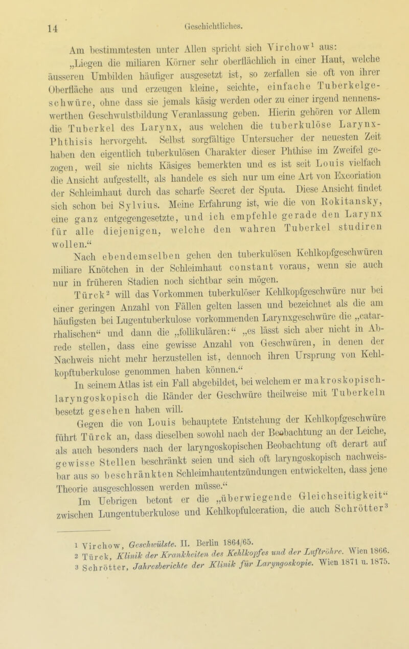 Am bestimmtesten nuter Allen spridit sich Yircliowi aus: „Liegen die miliaren Körner selir oberiliichlieli in einer Haut, welche äusseren Uml)ilden häuüger ausgesetzt ist, so zerfallen sie oft von ihrer Oberfläche aus und erzeugen kleine, seichte, einfache Tuberkelge- schwüre, ohne dass sie jemals käsig werden oder zu einer irgend nennens- werthen Geschwulstbilduug Veranlassung geben. Hierin gehören vor Allem die Tuberkel des Larynx, aus welchen die tuberkulöse Larynx- Phthisis hervorgeht. Selbst sorgtaltige Untersucher der neuesten Zeit haben den eigentlich tuberkulösen Charakter dieser Phthise im Zweifel ge- zogen, weü sie nichts Käsiges bemerkten und es ist seit Louis vielfoch die Ansicht aufgestellt, als handele es sich nur um eine Art von Excoriation der Schleimhaut durch das scharfe Secret der Sputa. Diese Ansicht findet sich schon bei Sylvins. Meine Erfahrung ist, wie die von Rokitansky, eine ganz entgegengesetzte, und ich empfehle gerade den Larynx für alle diejenigen, welche den wahren Tuberkel studiren wollen. Nach ebendemselben gehen den tuberkulösen Kehlkopfgeschwuren mihare Knötchen in der Schleimhaut constant voraus, wenn sie auch nur in früheren Stadien noch sichtbar sein mögen. Türck2 will das Vorkommen tuberkulöser KehlkopfgeschAVÜi-e nur bei einer geringen Anzahl von Fällen gelten lassen und bezeichnet als die am häufigsten bei Lugentuberkulose vorkommenden Larynxgeschwüre die „catar- rhafischen und dann die „foUikulären: „es lässt sich aber nicht in Al)- rede steUen, dass eine gewisse Anzahl von Geschwüren, in denen der Nachweis nicht mehr herzustellen ist, dennoch ihren Ursprung von Kehl- kopftuberkulose genommen haben können. In seinem Atlas ist ein Fall abgebildet, bei welchem er makroskopisch- laryngoskopisch die Ränder der Geschwüre theilweise mit Tuberkeln besetzt gesehen haben will. . ^ -u .. Gegen die von Louis behauptete Entstehung der Kehlkopfgeschwme führt Türck an, dass dieselben sowohl nach der Beobachtung an der Leiche, als auch besonders nach der laryngoskopischen Beobachtung oft derart auf o-ewisse Stellen beschränkt seien und sich oft laryngoskopisch nachweis- bar aus so beschränkten Schleimhautentzündungen entwickelten, dass jene Theorie ausgeschlossen werden müsse. Im Uebrigen betont er die „überwiegende Gleichseitigkeit^ zwischen Lungentuberkiüose und Kehlkopfulceration, die auch Schrotte- r3 1 Virchow Gcsclnmlste. II. Berlin 1864/65. 2 Türck Klinik der Krankheiten des Kehlkopfes und der Luftröhre. Wien 1866.